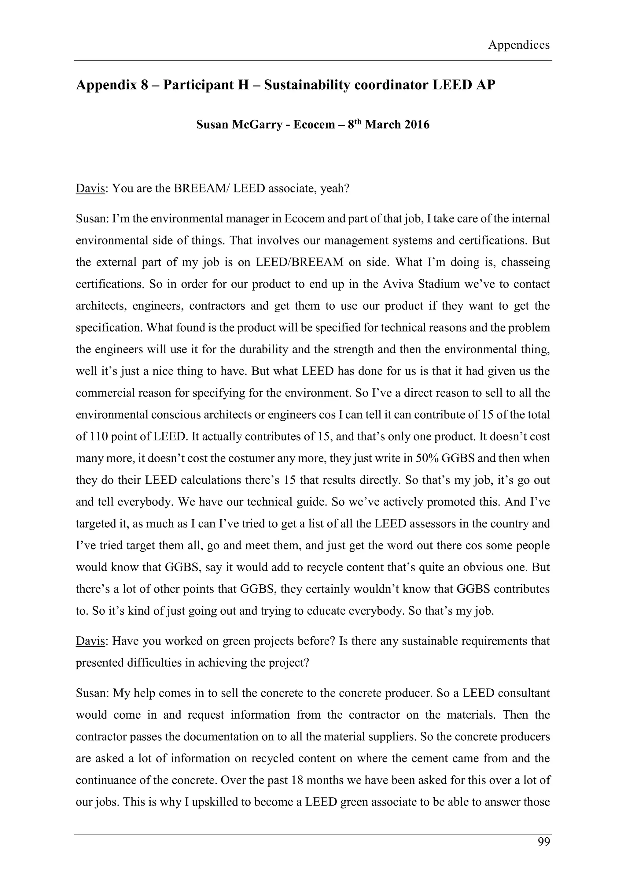 Appendices
99
Appendix 8 – Participant H – Sustainability coordinator LEED AP
Susan McGarry - Ecocem – 8th March 2016
Davis: You are the BREEAM/ LEED associate, yeah?
Susan: I’m the environmental manager in Ecocem and part of that job, I take care of the internal
environmental side of things. That involves our management systems and certifications. But
the external part of my job is on LEED/BREEAM on side. What I’m doing is, chasseing
certifications. So in order for our product to end up in the Aviva Stadium we’ve to contact
architects, engineers, contractors and get them to use our product if they want to get the
specification. What found is the product will be specified for technical reasons and the problem
the engineers will use it for the durability and the strength and then the environmental thing,
well it’s just a nice thing to have. But what LEED has done for us is that it had given us the
commercial reason for specifying for the environment. So I’ve a direct reason to sell to all the
environmental conscious architects or engineers cos I can tell it can contribute of 15 of the total
of 110 point of LEED. It actually contributes of 15, and that’s only one product. It doesn’t cost
many more, it doesn’t cost the costumer any more, they just write in 50% GGBS and then when
they do their LEED calculations there’s 15 that results directly. So that’s my job, it’s go out
and tell everybody. We have our technical guide. So we’ve actively promoted this. And I’ve
targeted it, as much as I can I’ve tried to get a list of all the LEED assessors in the country and
I’ve tried target them all, go and meet them, and just get the word out there cos some people
would know that GGBS, say it would add to recycle content that’s quite an obvious one. But
there’s a lot of other points that GGBS, they certainly wouldn’t know that GGBS contributes
to. So it’s kind of just going out and trying to educate everybody. So that’s my job.
Davis: Have you worked on green projects before? Is there any sustainable requirements that
presented difficulties in achieving the project?
Susan: My help comes in to sell the concrete to the concrete producer. So a LEED consultant
would come in and request information from the contractor on the materials. Then the
contractor passes the documentation on to all the material suppliers. So the concrete producers
are asked a lot of information on recycled content on where the cement came from and the
continuance of the concrete. Over the past 18 months we have been asked for this over a lot of
our jobs. This is why I upskilled to become a LEED green associate to be able to answer those
 