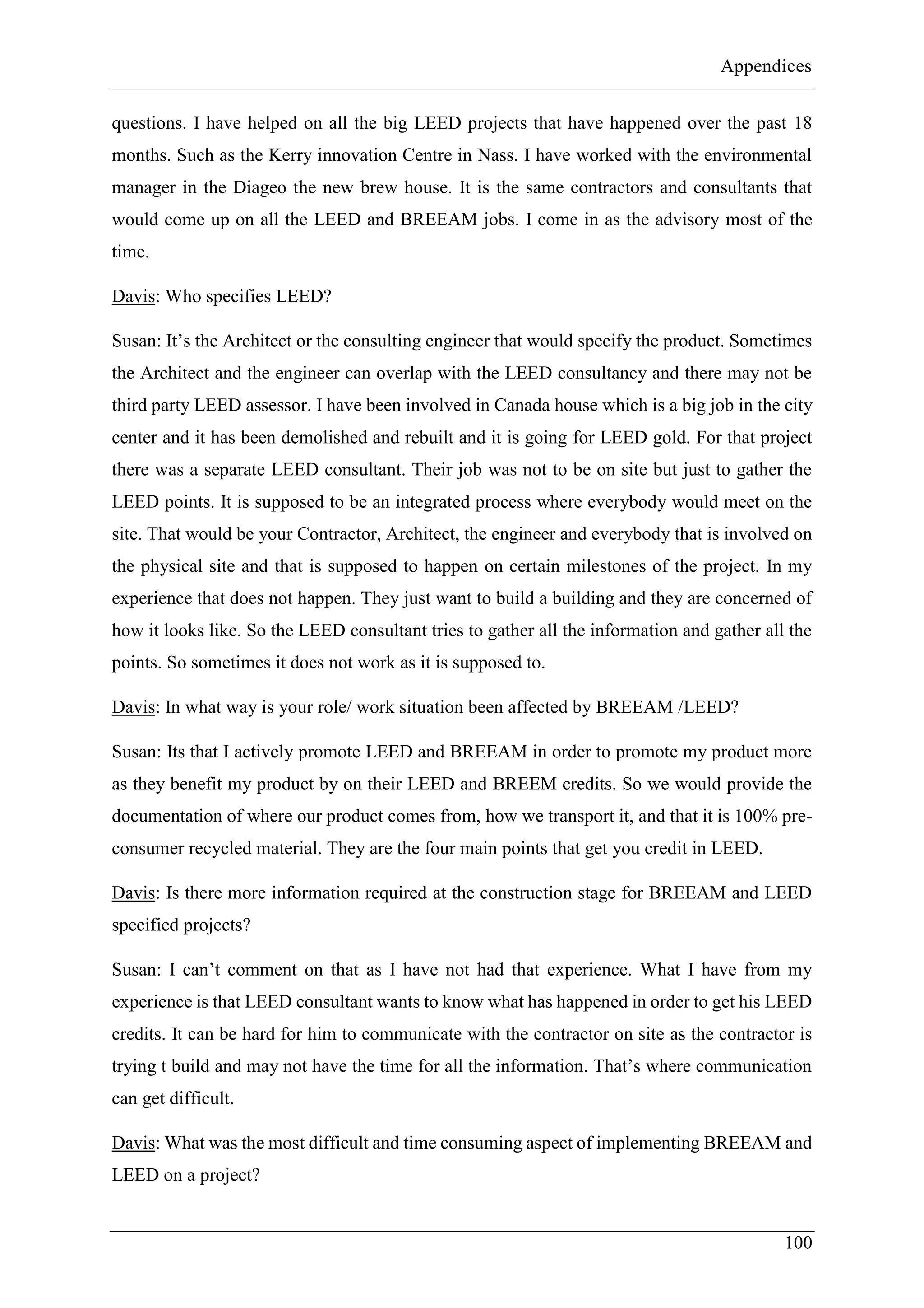 Appendices
100
questions. I have helped on all the big LEED projects that have happened over the past 18
months. Such as the Kerry innovation Centre in Nass. I have worked with the environmental
manager in the Diageo the new brew house. It is the same contractors and consultants that
would come up on all the LEED and BREEAM jobs. I come in as the advisory most of the
time.
Davis: Who specifies LEED?
Susan: It’s the Architect or the consulting engineer that would specify the product. Sometimes
the Architect and the engineer can overlap with the LEED consultancy and there may not be
third party LEED assessor. I have been involved in Canada house which is a big job in the city
center and it has been demolished and rebuilt and it is going for LEED gold. For that project
there was a separate LEED consultant. Their job was not to be on site but just to gather the
LEED points. It is supposed to be an integrated process where everybody would meet on the
site. That would be your Contractor, Architect, the engineer and everybody that is involved on
the physical site and that is supposed to happen on certain milestones of the project. In my
experience that does not happen. They just want to build a building and they are concerned of
how it looks like. So the LEED consultant tries to gather all the information and gather all the
points. So sometimes it does not work as it is supposed to.
Davis: In what way is your role/ work situation been affected by BREEAM /LEED?
Susan: Its that I actively promote LEED and BREEAM in order to promote my product more
as they benefit my product by on their LEED and BREEM credits. So we would provide the
documentation of where our product comes from, how we transport it, and that it is 100% pre-
consumer recycled material. They are the four main points that get you credit in LEED.
Davis: Is there more information required at the construction stage for BREEAM and LEED
specified projects?
Susan: I can’t comment on that as I have not had that experience. What I have from my
experience is that LEED consultant wants to know what has happened in order to get his LEED
credits. It can be hard for him to communicate with the contractor on site as the contractor is
trying t build and may not have the time for all the information. That’s where communication
can get difficult.
Davis: What was the most difficult and time consuming aspect of implementing BREEAM and
LEED on a project?
 