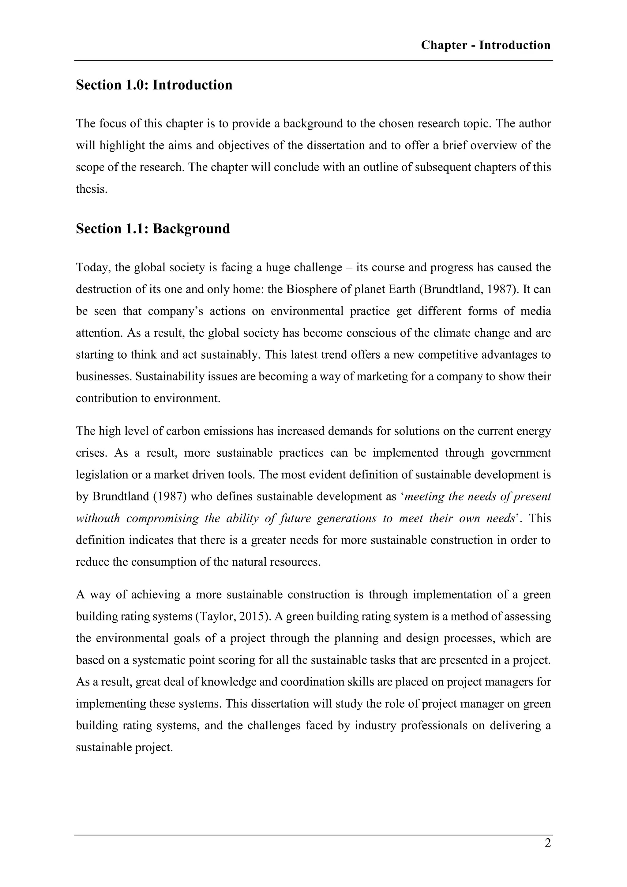 Chapter - Introduction
2
Section 1.0: Introduction
The focus of this chapter is to provide a background to the chosen research topic. The author
will highlight the aims and objectives of the dissertation and to offer a brief overview of the
scope of the research. The chapter will conclude with an outline of subsequent chapters of this
thesis.
Section 1.1: Background
Today, the global society is facing a huge challenge – its course and progress has caused the
destruction of its one and only home: the Biosphere of planet Earth (Brundtland, 1987). It can
be seen that company’s actions on environmental practice get different forms of media
attention. As a result, the global society has become conscious of the climate change and are
starting to think and act sustainably. This latest trend offers a new competitive advantages to
businesses. Sustainability issues are becoming a way of marketing for a company to show their
contribution to environment.
The high level of carbon emissions has increased demands for solutions on the current energy
crises. As a result, more sustainable practices can be implemented through government
legislation or a market driven tools. The most evident definition of sustainable development is
by Brundtland (1987) who defines sustainable development as ‘meeting the needs of present
withouth compromising the ability of future generations to meet their own needs’. This
definition indicates that there is a greater needs for more sustainable construction in order to
reduce the consumption of the natural resources.
A way of achieving a more sustainable construction is through implementation of a green
building rating systems (Taylor, 2015). A green building rating system is a method of assessing
the environmental goals of a project through the planning and design processes, which are
based on a systematic point scoring for all the sustainable tasks that are presented in a project.
As a result, great deal of knowledge and coordination skills are placed on project managers for
implementing these systems. This dissertation will study the role of project manager on green
building rating systems, and the challenges faced by industry professionals on delivering a
sustainable project.
 