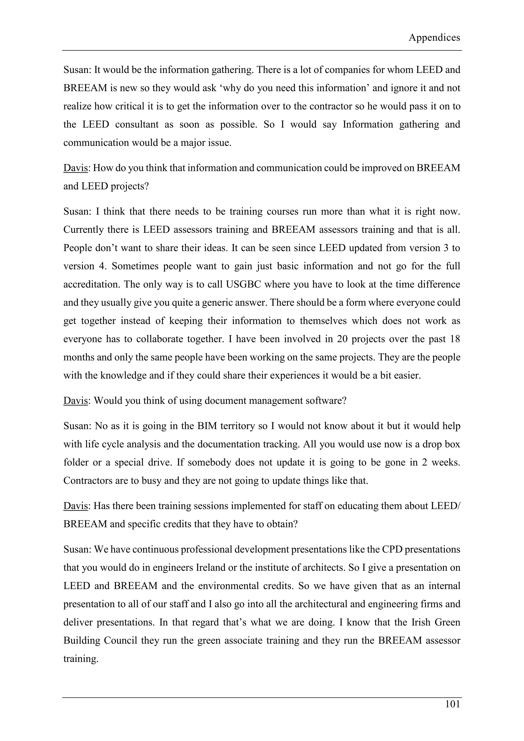 Appendices
101
Susan: It would be the information gathering. There is a lot of companies for whom LEED and
BREEAM is new so they would ask ‘why do you need this information’ and ignore it and not
realize how critical it is to get the information over to the contractor so he would pass it on to
the LEED consultant as soon as possible. So I would say Information gathering and
communication would be a major issue.
Davis: How do you think that information and communication could be improved on BREEAM
and LEED projects?
Susan: I think that there needs to be training courses run more than what it is right now.
Currently there is LEED assessors training and BREEAM assessors training and that is all.
People don’t want to share their ideas. It can be seen since LEED updated from version 3 to
version 4. Sometimes people want to gain just basic information and not go for the full
accreditation. The only way is to call USGBC where you have to look at the time difference
and they usually give you quite a generic answer. There should be a form where everyone could
get together instead of keeping their information to themselves which does not work as
everyone has to collaborate together. I have been involved in 20 projects over the past 18
months and only the same people have been working on the same projects. They are the people
with the knowledge and if they could share their experiences it would be a bit easier.
Davis: Would you think of using document management software?
Susan: No as it is going in the BIM territory so I would not know about it but it would help
with life cycle analysis and the documentation tracking. All you would use now is a drop box
folder or a special drive. If somebody does not update it is going to be gone in 2 weeks.
Contractors are to busy and they are not going to update things like that.
Davis: Has there been training sessions implemented for staff on educating them about LEED/
BREEAM and specific credits that they have to obtain?
Susan: We have continuous professional development presentations like the CPD presentations
that you would do in engineers Ireland or the institute of architects. So I give a presentation on
LEED and BREEAM and the environmental credits. So we have given that as an internal
presentation to all of our staff and I also go into all the architectural and engineering firms and
deliver presentations. In that regard that’s what we are doing. I know that the Irish Green
Building Council they run the green associate training and they run the BREEAM assessor
training.
 