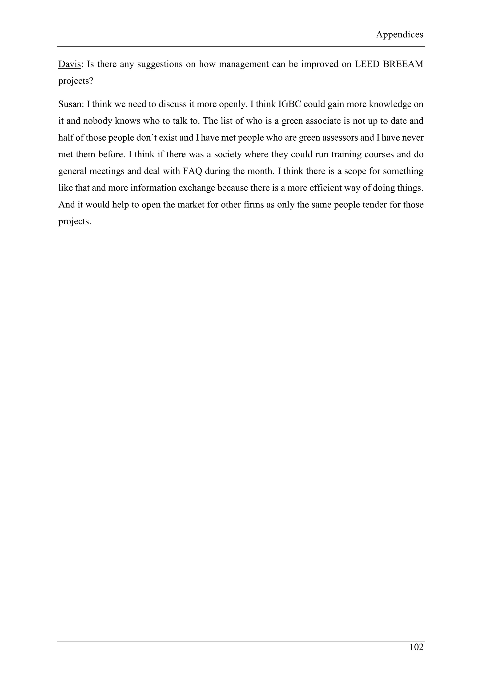 Appendices
102
Davis: Is there any suggestions on how management can be improved on LEED BREEAM
projects?
Susan: I think we need to discuss it more openly. I think IGBC could gain more knowledge on
it and nobody knows who to talk to. The list of who is a green associate is not up to date and
half of those people don’t exist and I have met people who are green assessors and I have never
met them before. I think if there was a society where they could run training courses and do
general meetings and deal with FAQ during the month. I think there is a scope for something
like that and more information exchange because there is a more efficient way of doing things.
And it would help to open the market for other firms as only the same people tender for those
projects.
 