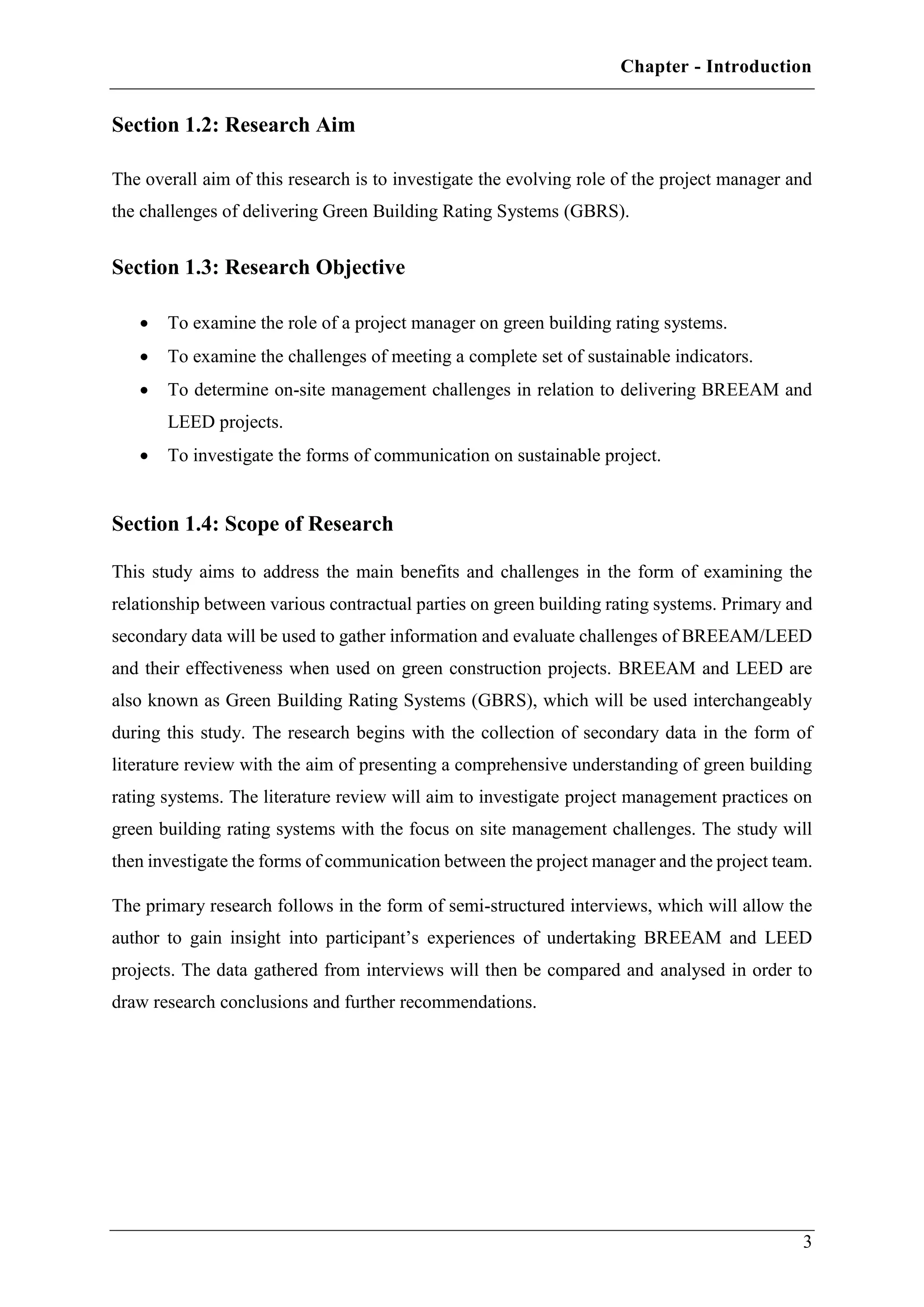 Chapter - Introduction
3
Section 1.2: Research Aim
The overall aim of this research is to investigate the evolving role of the project manager and
the challenges of delivering Green Building Rating Systems (GBRS).
Section 1.3: Research Objective
 To examine the role of a project manager on green building rating systems.
 To examine the challenges of meeting a complete set of sustainable indicators.
 To determine on-site management challenges in relation to delivering BREEAM and
LEED projects.
 To investigate the forms of communication on sustainable project.
Section 1.4: Scope of Research
This study aims to address the main benefits and challenges in the form of examining the
relationship between various contractual parties on green building rating systems. Primary and
secondary data will be used to gather information and evaluate challenges of BREEAM/LEED
and their effectiveness when used on green construction projects. BREEAM and LEED are
also known as Green Building Rating Systems (GBRS), which will be used interchangeably
during this study. The research begins with the collection of secondary data in the form of
literature review with the aim of presenting a comprehensive understanding of green building
rating systems. The literature review will aim to investigate project management practices on
green building rating systems with the focus on site management challenges. The study will
then investigate the forms of communication between the project manager and the project team.
The primary research follows in the form of semi-structured interviews, which will allow the
author to gain insight into participant’s experiences of undertaking BREEAM and LEED
projects. The data gathered from interviews will then be compared and analysed in order to
draw research conclusions and further recommendations.
 