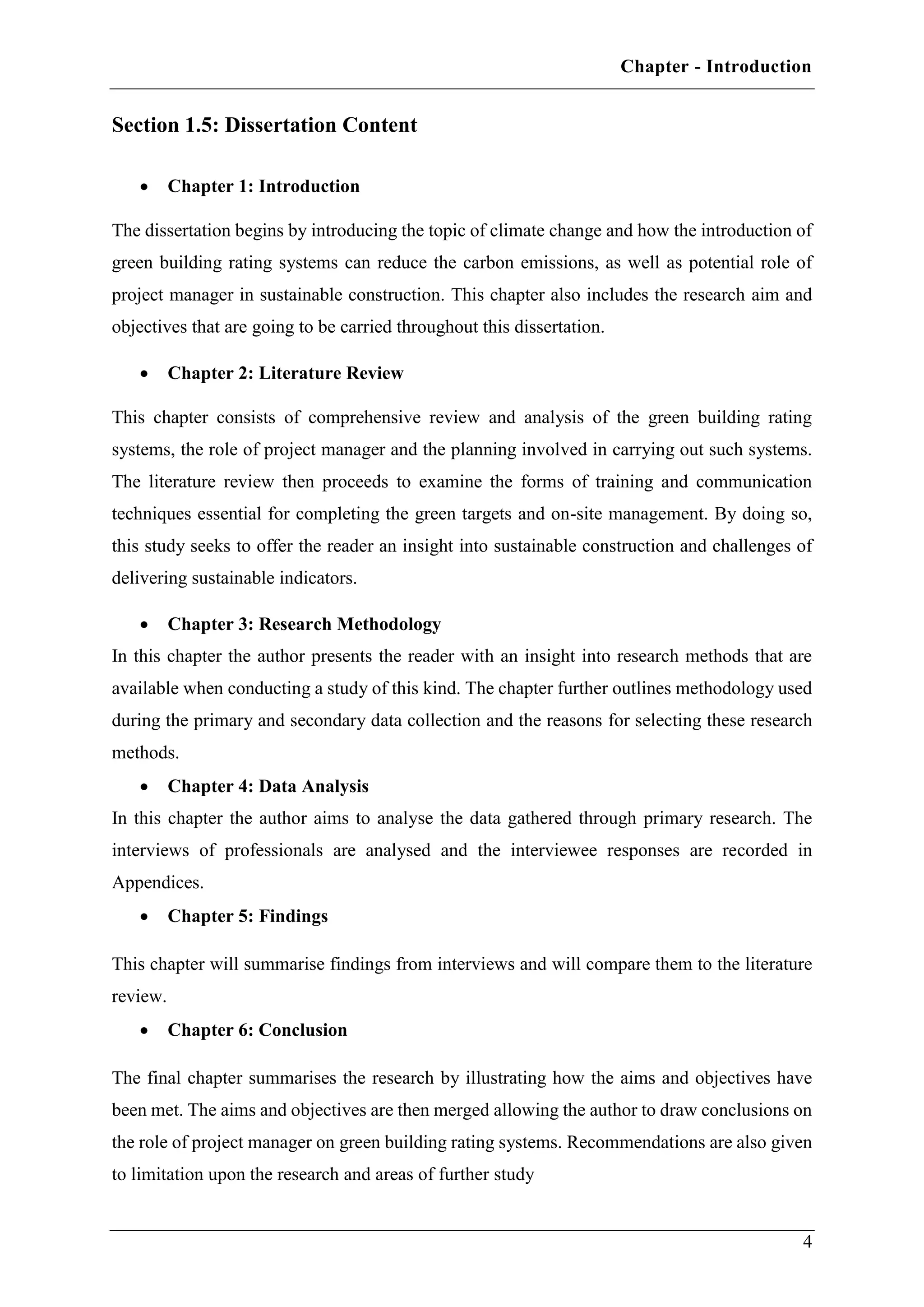 Chapter - Introduction
4
Section 1.5: Dissertation Content
 Chapter 1: Introduction
The dissertation begins by introducing the topic of climate change and how the introduction of
green building rating systems can reduce the carbon emissions, as well as potential role of
project manager in sustainable construction. This chapter also includes the research aim and
objectives that are going to be carried throughout this dissertation.
 Chapter 2: Literature Review
This chapter consists of comprehensive review and analysis of the green building rating
systems, the role of project manager and the planning involved in carrying out such systems.
The literature review then proceeds to examine the forms of training and communication
techniques essential for completing the green targets and on-site management. By doing so,
this study seeks to offer the reader an insight into sustainable construction and challenges of
delivering sustainable indicators.
 Chapter 3: Research Methodology
In this chapter the author presents the reader with an insight into research methods that are
available when conducting a study of this kind. The chapter further outlines methodology used
during the primary and secondary data collection and the reasons for selecting these research
methods.
 Chapter 4: Data Analysis
In this chapter the author aims to analyse the data gathered through primary research. The
interviews of professionals are analysed and the interviewee responses are recorded in
Appendices.
 Chapter 5: Findings
This chapter will summarise findings from interviews and will compare them to the literature
review.
 Chapter 6: Conclusion
The final chapter summarises the research by illustrating how the aims and objectives have
been met. The aims and objectives are then merged allowing the author to draw conclusions on
the role of project manager on green building rating systems. Recommendations are also given
to limitation upon the research and areas of further study
 