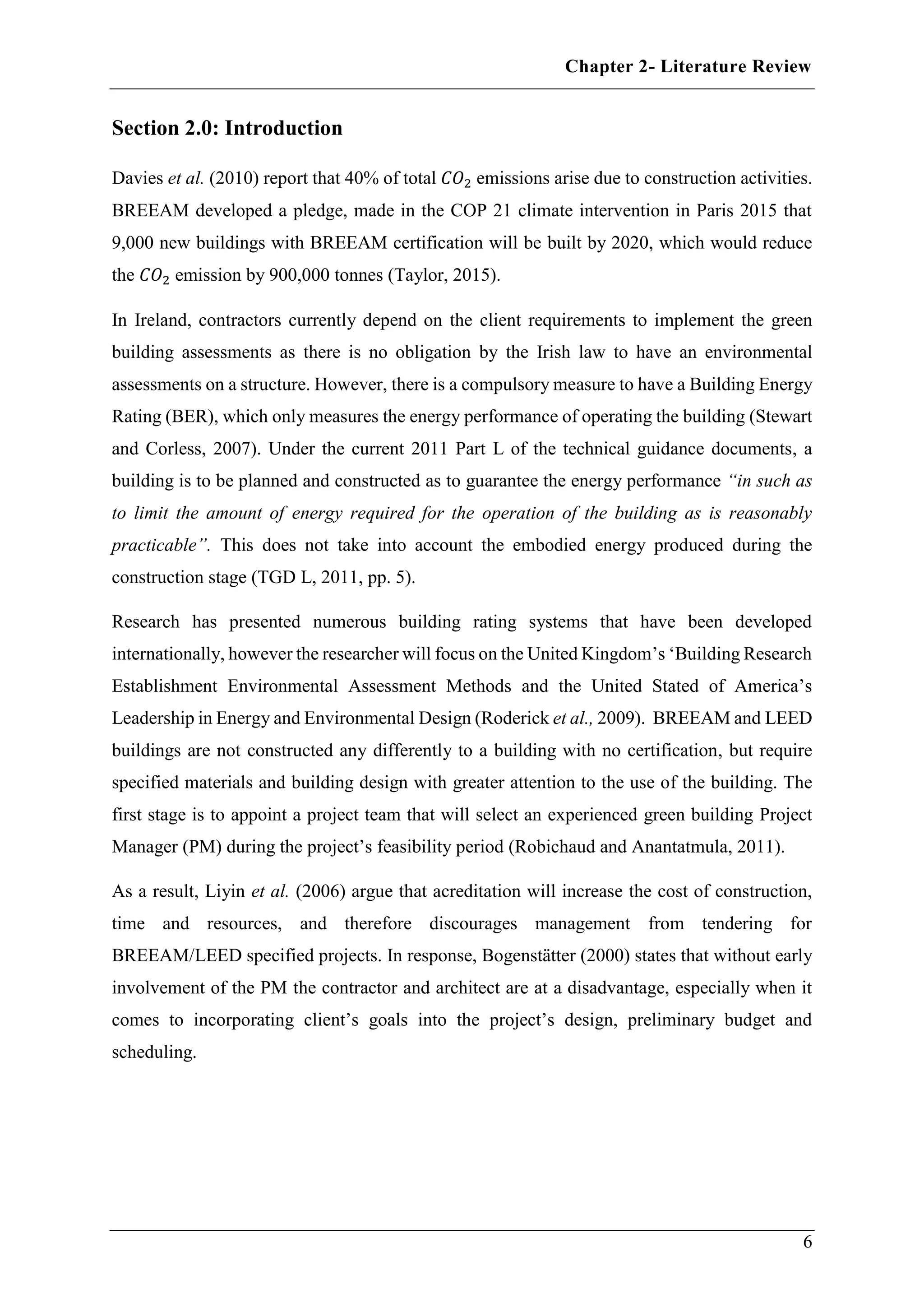 Chapter 2- Literature Review
6
Section 2.0: Introduction
Davies et al. (2010) report that 40% of total 𝐶𝑂2 emissions arise due to construction activities.
BREEAM developed a pledge, made in the COP 21 climate intervention in Paris 2015 that
9,000 new buildings with BREEAM certification will be built by 2020, which would reduce
the 𝐶𝑂2 emission by 900,000 tonnes (Taylor, 2015).
In Ireland, contractors currently depend on the client requirements to implement the green
building assessments as there is no obligation by the Irish law to have an environmental
assessments on a structure. However, there is a compulsory measure to have a Building Energy
Rating (BER), which only measures the energy performance of operating the building (Stewart
and Corless, 2007). Under the current 2011 Part L of the technical guidance documents, a
building is to be planned and constructed as to guarantee the energy performance “in such as
to limit the amount of energy required for the operation of the building as is reasonably
practicable”. This does not take into account the embodied energy produced during the
construction stage (TGD L, 2011, pp. 5).
Research has presented numerous building rating systems that have been developed
internationally, however the researcher will focus on the United Kingdom’s ‘Building Research
Establishment Environmental Assessment Methods and the United Stated of America’s
Leadership in Energy and Environmental Design (Roderick et al., 2009). BREEAM and LEED
buildings are not constructed any differently to a building with no certification, but require
specified materials and building design with greater attention to the use of the building. The
first stage is to appoint a project team that will select an experienced green building Project
Manager (PM) during the project’s feasibility period (Robichaud and Anantatmula, 2011).
As a result, Liyin et al. (2006) argue that acreditation will increase the cost of construction,
time and resources, and therefore discourages management from tendering for
BREEAM/LEED specified projects. In response, Bogenstätter (2000) states that without early
involvement of the PM the contractor and architect are at a disadvantage, especially when it
comes to incorporating client’s goals into the project’s design, preliminary budget and
scheduling.
 