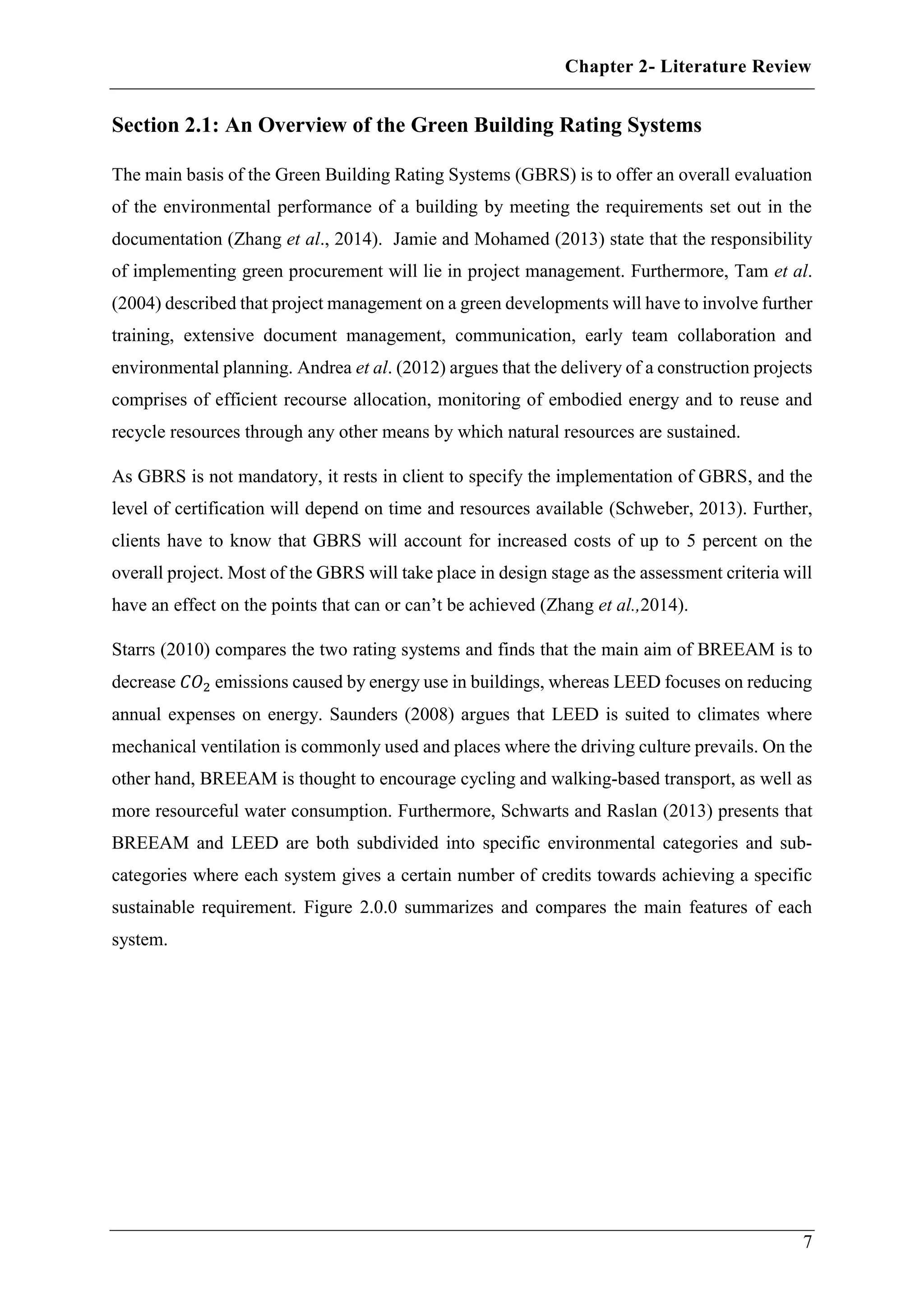 Chapter 2- Literature Review
7
Section 2.1: An Overview of the Green Building Rating Systems
The main basis of the Green Building Rating Systems (GBRS) is to offer an overall evaluation
of the environmental performance of a building by meeting the requirements set out in the
documentation (Zhang et al., 2014). Jamie and Mohamed (2013) state that the responsibility
of implementing green procurement will lie in project management. Furthermore, Tam et al.
(2004) described that project management on a green developments will have to involve further
training, extensive document management, communication, early team collaboration and
environmental planning. Andrea et al. (2012) argues that the delivery of a construction projects
comprises of efficient recourse allocation, monitoring of embodied energy and to reuse and
recycle resources through any other means by which natural resources are sustained.
As GBRS is not mandatory, it rests in client to specify the implementation of GBRS, and the
level of certification will depend on time and resources available (Schweber, 2013). Further,
clients have to know that GBRS will account for increased costs of up to 5 percent on the
overall project. Most of the GBRS will take place in design stage as the assessment criteria will
have an effect on the points that can or can’t be achieved (Zhang et al.,2014).
Starrs (2010) compares the two rating systems and finds that the main aim of BREEAM is to
decrease 𝐶𝑂2 emissions caused by energy use in buildings, whereas LEED focuses on reducing
annual expenses on energy. Saunders (2008) argues that LEED is suited to climates where
mechanical ventilation is commonly used and places where the driving culture prevails. On the
other hand, BREEAM is thought to encourage cycling and walking-based transport, as well as
more resourceful water consumption. Furthermore, Schwarts and Raslan (2013) presents that
BREEAM and LEED are both subdivided into specific environmental categories and sub-
categories where each system gives a certain number of credits towards achieving a specific
sustainable requirement. Figure 2.0.0 summarizes and compares the main features of each
system.
 