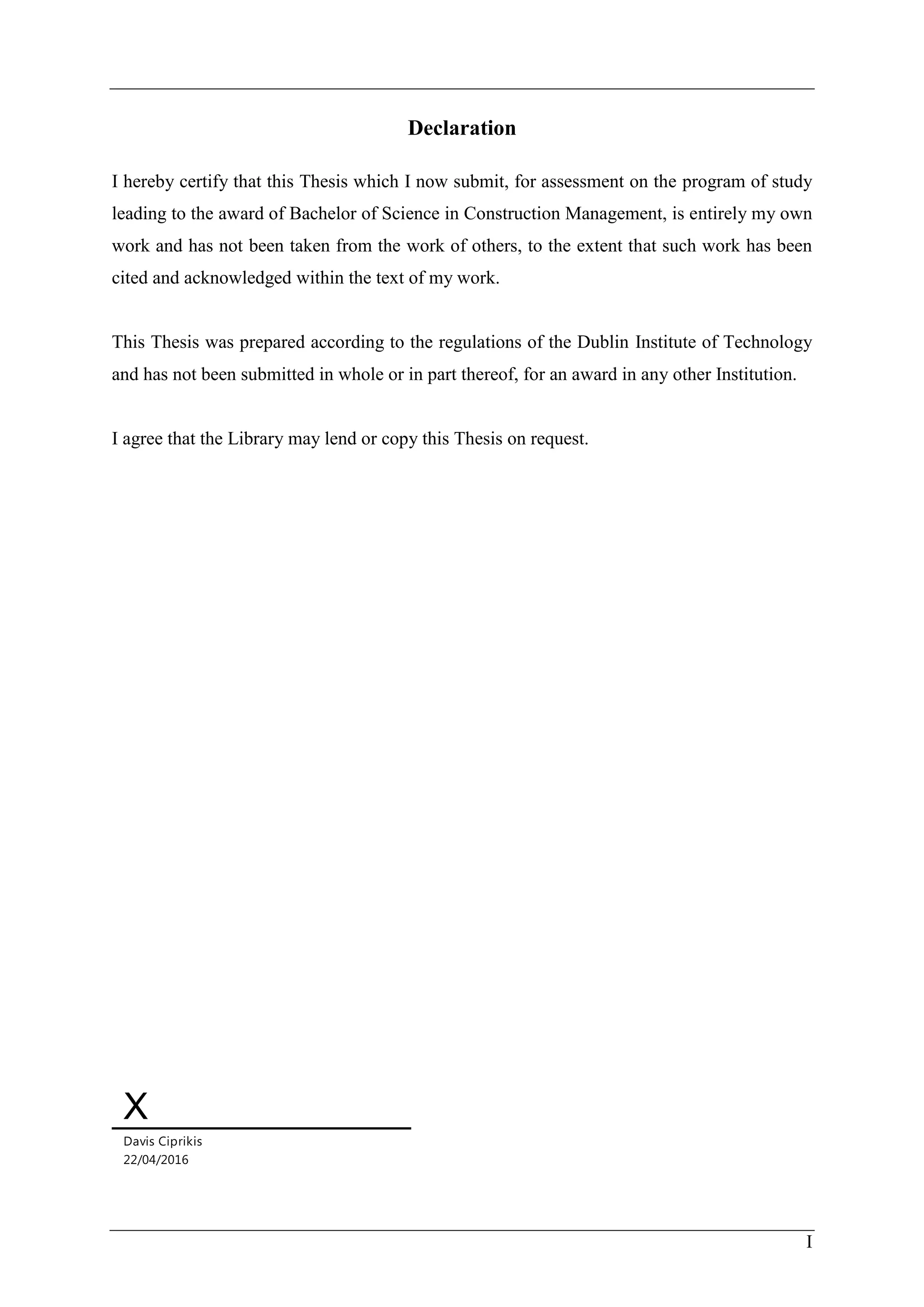 I
Declaration
I hereby certify that this Thesis which I now submit, for assessment on the program of study
leading to the award of Bachelor of Science in Construction Management, is entirely my own
work and has not been taken from the work of others, to the extent that such work has been
cited and acknowledged within the text of my work.
This Thesis was prepared according to the regulations of the Dublin Institute of Technology
and has not been submitted in whole or in part thereof, for an award in any other Institution.
I agree that the Library may lend or copy this Thesis on request.
X
Davis Ciprikis
22/04/2016
 