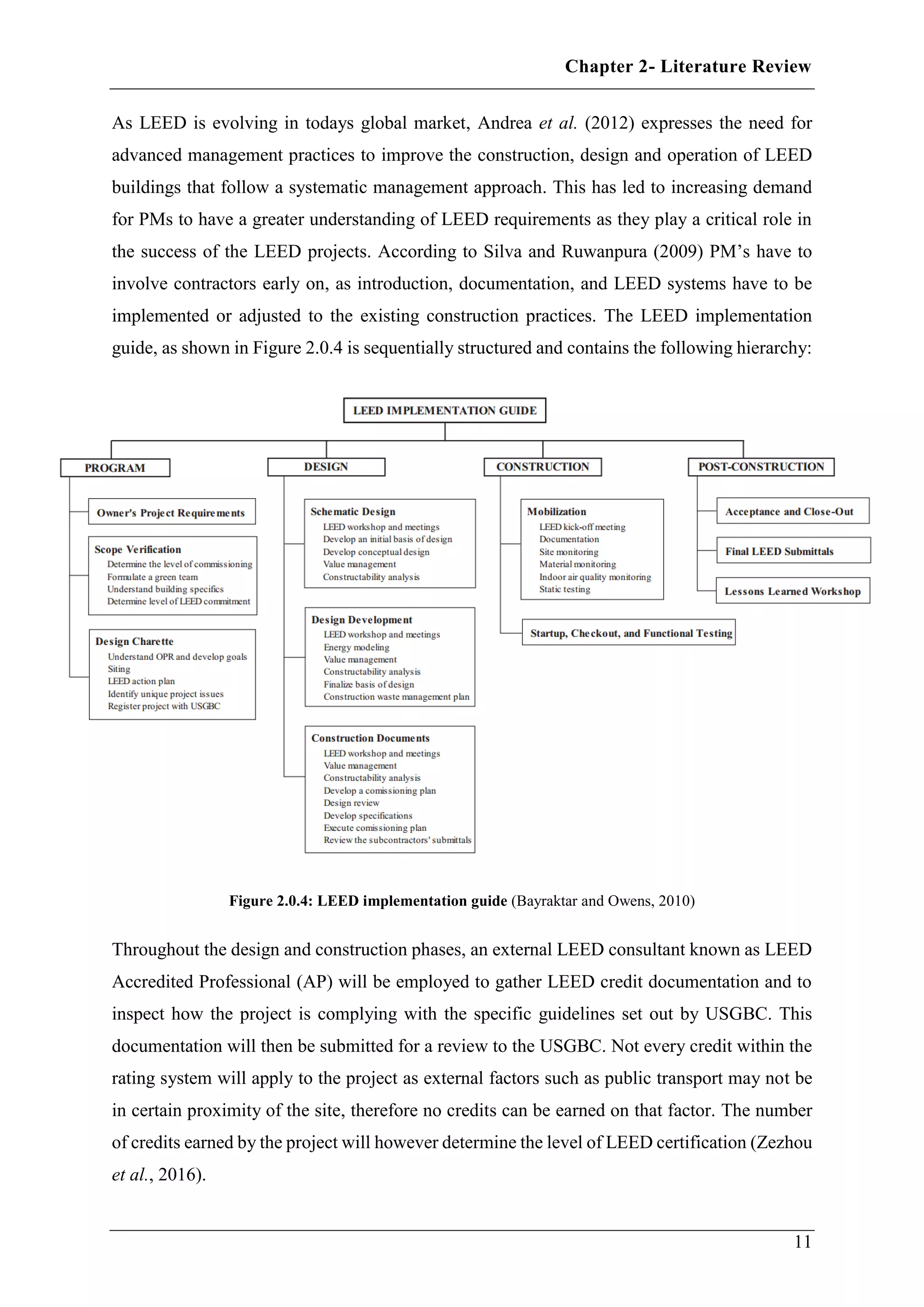 Chapter 2- Literature Review
11
As LEED is evolving in todays global market, Andrea et al. (2012) expresses the need for
advanced management practices to improve the construction, design and operation of LEED
buildings that follow a systematic management approach. This has led to increasing demand
for PMs to have a greater understanding of LEED requirements as they play a critical role in
the success of the LEED projects. According to Silva and Ruwanpura (2009) PM’s have to
involve contractors early on, as introduction, documentation, and LEED systems have to be
implemented or adjusted to the existing construction practices. The LEED implementation
guide, as shown in Figure 2.0.4 is sequentially structured and contains the following hierarchy:
Figure 2.0.4: LEED implementation guide (Bayraktar and Owens, 2010)
Throughout the design and construction phases, an external LEED consultant known as LEED
Accredited Professional (AP) will be employed to gather LEED credit documentation and to
inspect how the project is complying with the specific guidelines set out by USGBC. This
documentation will then be submitted for a review to the USGBC. Not every credit within the
rating system will apply to the project as external factors such as public transport may not be
in certain proximity of the site, therefore no credits can be earned on that factor. The number
of credits earned by the project will however determine the level of LEED certification (Zezhou
et al., 2016).
 