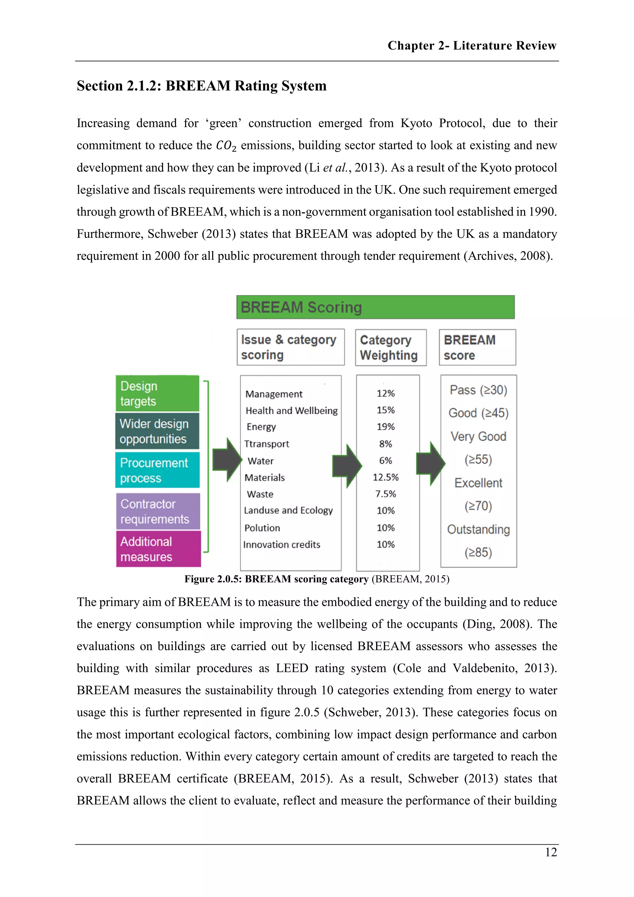 Chapter 2- Literature Review
12
Section 2.1.2: BREEAM Rating System
Increasing demand for ‘green’ construction emerged from Kyoto Protocol, due to their
commitment to reduce the 𝐶𝑂2 emissions, building sector started to look at existing and new
development and how they can be improved (Li et al., 2013). As a result of the Kyoto protocol
legislative and fiscals requirements were introduced in the UK. One such requirement emerged
through growth of BREEAM, which is a non-government organisation tool established in 1990.
Furthermore, Schweber (2013) states that BREEAM was adopted by the UK as a mandatory
requirement in 2000 for all public procurement through tender requirement (Archives, 2008).
Figure 2.0.5: BREEAM scoring category (BREEAM, 2015)
The primary aim of BREEAM is to measure the embodied energy of the building and to reduce
the energy consumption while improving the wellbeing of the occupants (Ding, 2008). The
evaluations on buildings are carried out by licensed BREEAM assessors who assesses the
building with similar procedures as LEED rating system (Cole and Valdebenito, 2013).
BREEAM measures the sustainability through 10 categories extending from energy to water
usage this is further represented in figure 2.0.5 (Schweber, 2013). These categories focus on
the most important ecological factors, combining low impact design performance and carbon
emissions reduction. Within every category certain amount of credits are targeted to reach the
overall BREEAM certificate (BREEAM, 2015). As a result, Schweber (2013) states that
BREEAM allows the client to evaluate, reflect and measure the performance of their building
 
