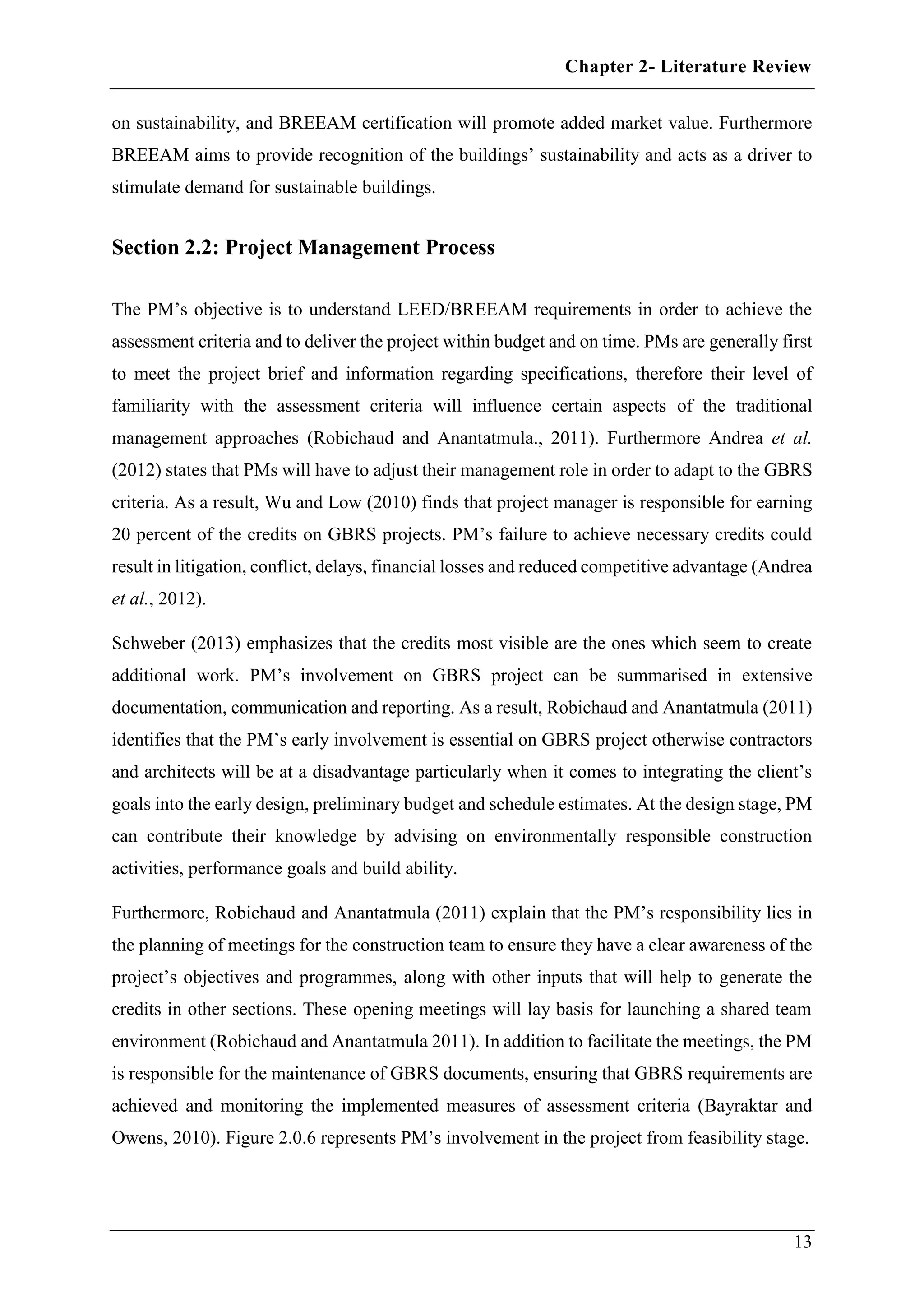 Chapter 2- Literature Review
13
on sustainability, and BREEAM certification will promote added market value. Furthermore
BREEAM aims to provide recognition of the buildings’ sustainability and acts as a driver to
stimulate demand for sustainable buildings.
Section 2.2: Project Management Process
The PM’s objective is to understand LEED/BREEAM requirements in order to achieve the
assessment criteria and to deliver the project within budget and on time. PMs are generally first
to meet the project brief and information regarding specifications, therefore their level of
familiarity with the assessment criteria will influence certain aspects of the traditional
management approaches (Robichaud and Anantatmula., 2011). Furthermore Andrea et al.
(2012) states that PMs will have to adjust their management role in order to adapt to the GBRS
criteria. As a result, Wu and Low (2010) finds that project manager is responsible for earning
20 percent of the credits on GBRS projects. PM’s failure to achieve necessary credits could
result in litigation, conflict, delays, financial losses and reduced competitive advantage (Andrea
et al., 2012).
Schweber (2013) emphasizes that the credits most visible are the ones which seem to create
additional work. PM’s involvement on GBRS project can be summarised in extensive
documentation, communication and reporting. As a result, Robichaud and Anantatmula (2011)
identifies that the PM’s early involvement is essential on GBRS project otherwise contractors
and architects will be at a disadvantage particularly when it comes to integrating the client’s
goals into the early design, preliminary budget and schedule estimates. At the design stage, PM
can contribute their knowledge by advising on environmentally responsible construction
activities, performance goals and build ability.
Furthermore, Robichaud and Anantatmula (2011) explain that the PM’s responsibility lies in
the planning of meetings for the construction team to ensure they have a clear awareness of the
project’s objectives and programmes, along with other inputs that will help to generate the
credits in other sections. These opening meetings will lay basis for launching a shared team
environment (Robichaud and Anantatmula 2011). In addition to facilitate the meetings, the PM
is responsible for the maintenance of GBRS documents, ensuring that GBRS requirements are
achieved and monitoring the implemented measures of assessment criteria (Bayraktar and
Owens, 2010). Figure 2.0.6 represents PM’s involvement in the project from feasibility stage.
 