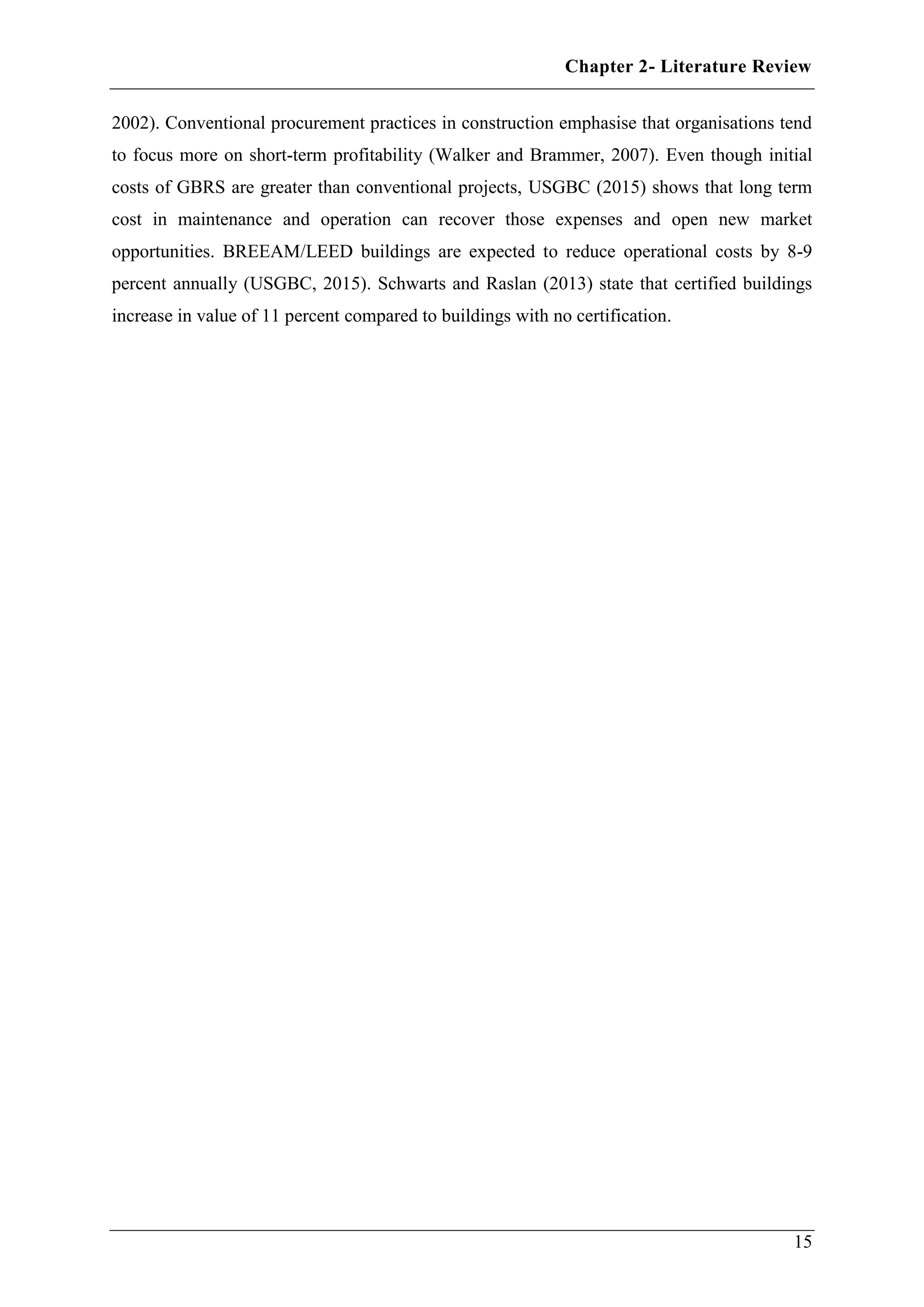 Chapter 2- Literature Review
15
2002). Conventional procurement practices in construction emphasise that organisations tend
to focus more on short-term profitability (Walker and Brammer, 2007). Even though initial
costs of GBRS are greater than conventional projects, USGBC (2015) shows that long term
cost in maintenance and operation can recover those expenses and open new market
opportunities. BREEAM/LEED buildings are expected to reduce operational costs by 8-9
percent annually (USGBC, 2015). Schwarts and Raslan (2013) state that certified buildings
increase in value of 11 percent compared to buildings with no certification.
 