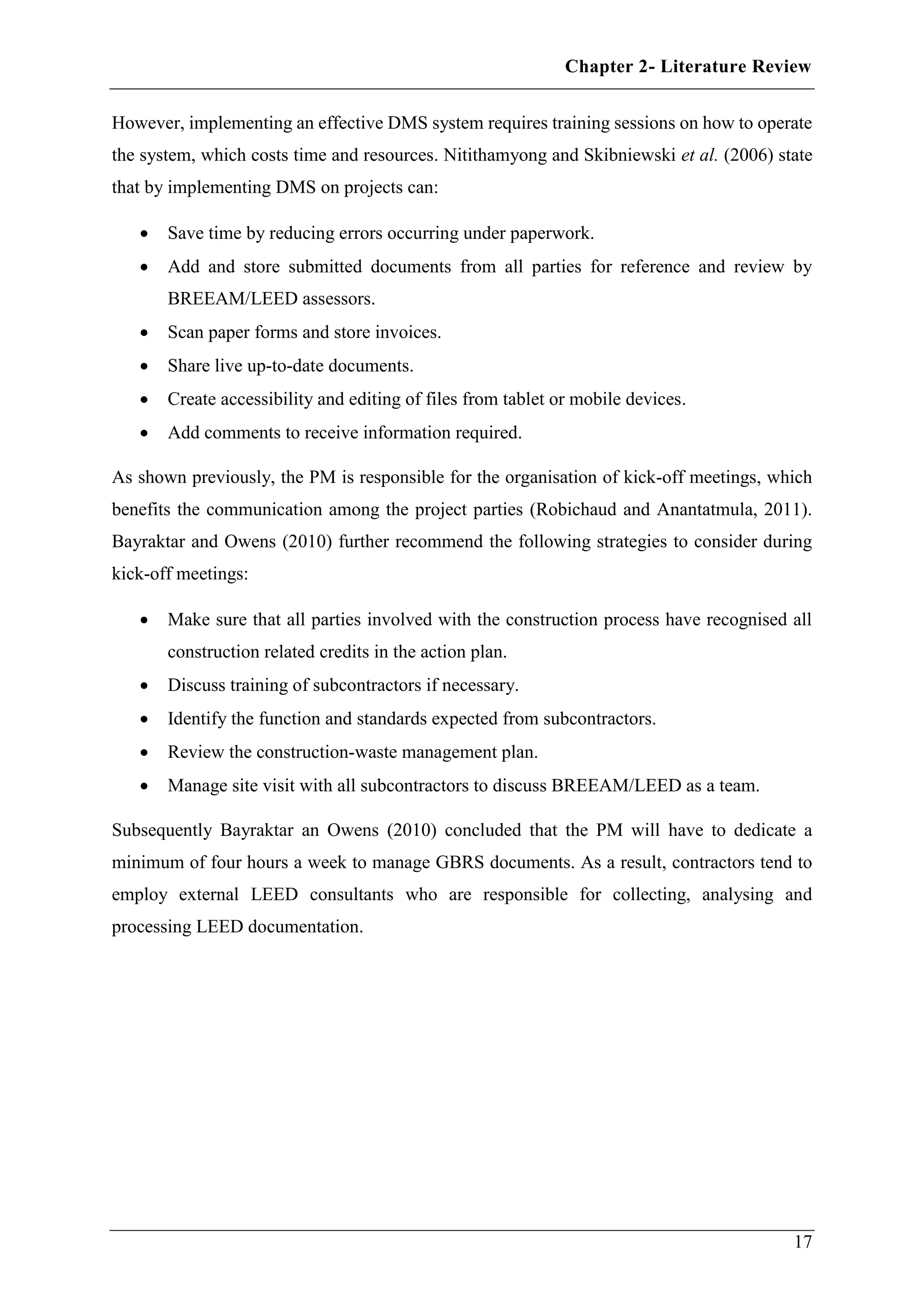 Chapter 2- Literature Review
17
However, implementing an effective DMS system requires training sessions on how to operate
the system, which costs time and resources. Nitithamyong and Skibniewski et al. (2006) state
that by implementing DMS on projects can:
 Save time by reducing errors occurring under paperwork.
 Add and store submitted documents from all parties for reference and review by
BREEAM/LEED assessors.
 Scan paper forms and store invoices.
 Share live up-to-date documents.
 Create accessibility and editing of files from tablet or mobile devices.
 Add comments to receive information required.
As shown previously, the PM is responsible for the organisation of kick-off meetings, which
benefits the communication among the project parties (Robichaud and Anantatmula, 2011).
Bayraktar and Owens (2010) further recommend the following strategies to consider during
kick-off meetings:
 Make sure that all parties involved with the construction process have recognised all
construction related credits in the action plan.
 Discuss training of subcontractors if necessary.
 Identify the function and standards expected from subcontractors.
 Review the construction-waste management plan.
 Manage site visit with all subcontractors to discuss BREEAM/LEED as a team.
Subsequently Bayraktar an Owens (2010) concluded that the PM will have to dedicate a
minimum of four hours a week to manage GBRS documents. As a result, contractors tend to
employ external LEED consultants who are responsible for collecting, analysing and
processing LEED documentation.
 