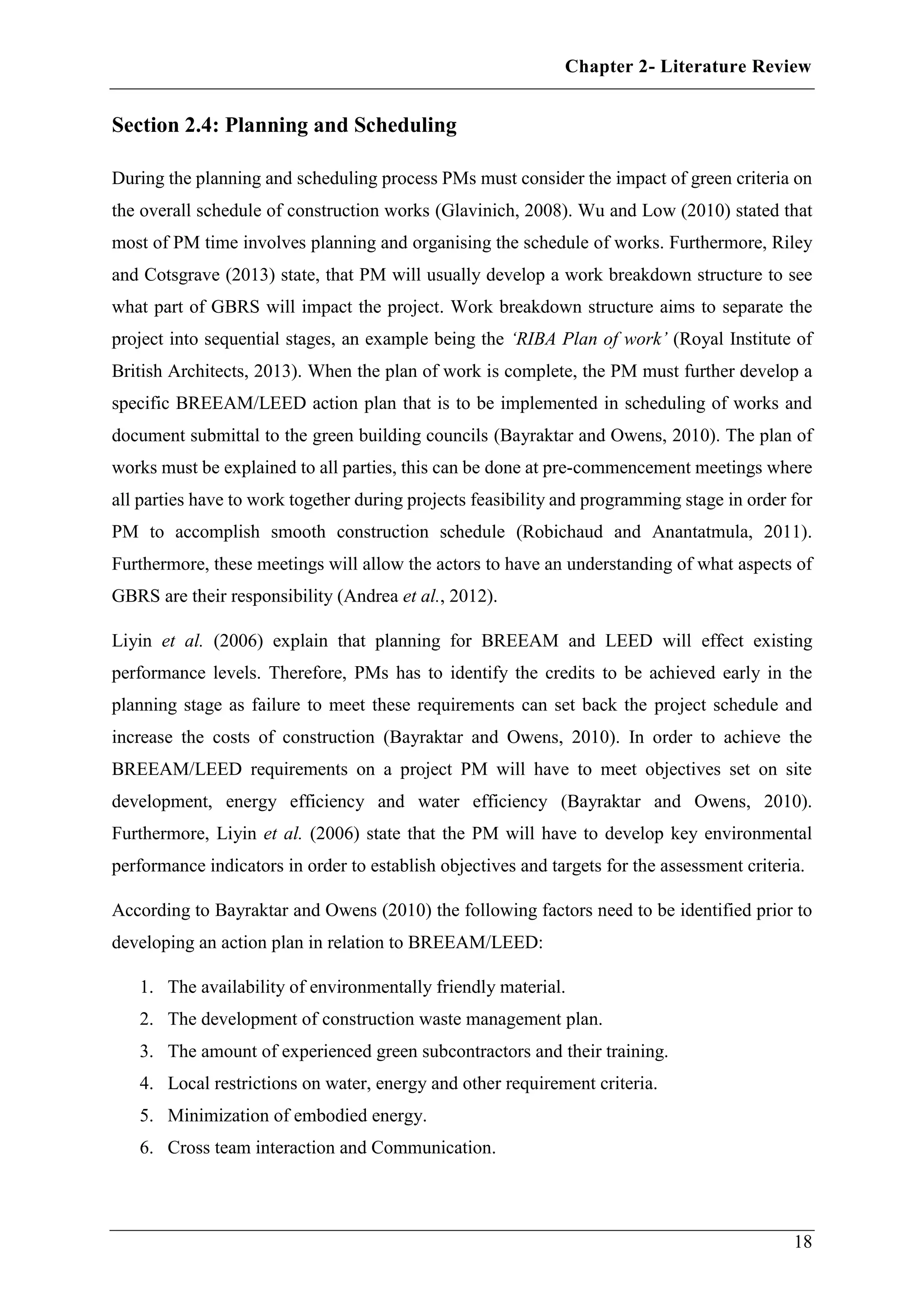 Chapter 2- Literature Review
18
Section 2.4: Planning and Scheduling
During the planning and scheduling process PMs must consider the impact of green criteria on
the overall schedule of construction works (Glavinich, 2008). Wu and Low (2010) stated that
most of PM time involves planning and organising the schedule of works. Furthermore, Riley
and Cotsgrave (2013) state, that PM will usually develop a work breakdown structure to see
what part of GBRS will impact the project. Work breakdown structure aims to separate the
project into sequential stages, an example being the ‘RIBA Plan of work’ (Royal Institute of
British Architects, 2013). When the plan of work is complete, the PM must further develop a
specific BREEAM/LEED action plan that is to be implemented in scheduling of works and
document submittal to the green building councils (Bayraktar and Owens, 2010). The plan of
works must be explained to all parties, this can be done at pre-commencement meetings where
all parties have to work together during projects feasibility and programming stage in order for
PM to accomplish smooth construction schedule (Robichaud and Anantatmula, 2011).
Furthermore, these meetings will allow the actors to have an understanding of what aspects of
GBRS are their responsibility (Andrea et al., 2012).
Liyin et al. (2006) explain that planning for BREEAM and LEED will effect existing
performance levels. Therefore, PMs has to identify the credits to be achieved early in the
planning stage as failure to meet these requirements can set back the project schedule and
increase the costs of construction (Bayraktar and Owens, 2010). In order to achieve the
BREEAM/LEED requirements on a project PM will have to meet objectives set on site
development, energy efficiency and water efficiency (Bayraktar and Owens, 2010).
Furthermore, Liyin et al. (2006) state that the PM will have to develop key environmental
performance indicators in order to establish objectives and targets for the assessment criteria.
According to Bayraktar and Owens (2010) the following factors need to be identified prior to
developing an action plan in relation to BREEAM/LEED:
1. The availability of environmentally friendly material.
2. The development of construction waste management plan.
3. The amount of experienced green subcontractors and their training.
4. Local restrictions on water, energy and other requirement criteria.
5. Minimization of embodied energy.
6. Cross team interaction and Communication.
 
