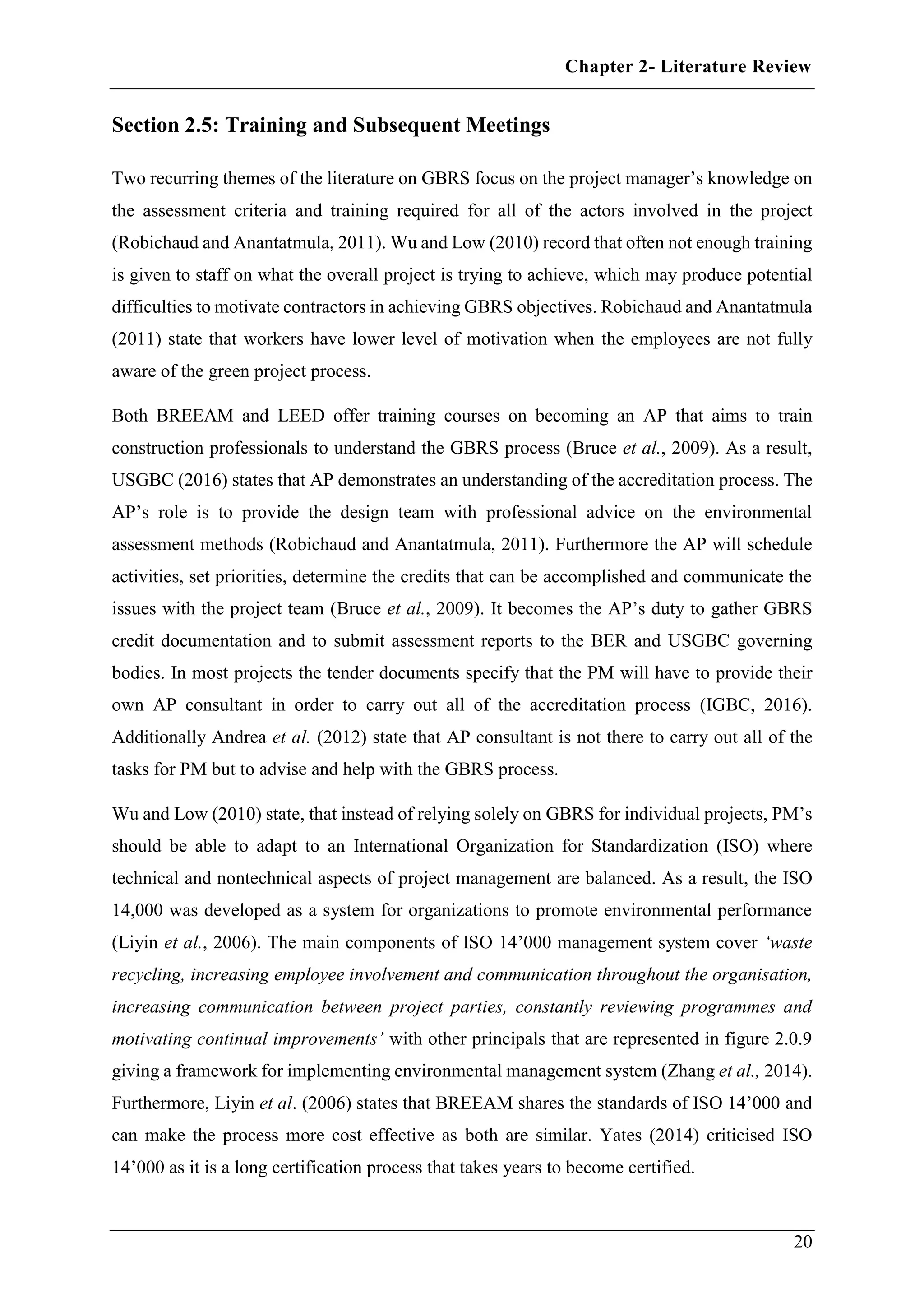 Chapter 2- Literature Review
20
Section 2.5: Training and Subsequent Meetings
Two recurring themes of the literature on GBRS focus on the project manager’s knowledge on
the assessment criteria and training required for all of the actors involved in the project
(Robichaud and Anantatmula, 2011). Wu and Low (2010) record that often not enough training
is given to staff on what the overall project is trying to achieve, which may produce potential
difficulties to motivate contractors in achieving GBRS objectives. Robichaud and Anantatmula
(2011) state that workers have lower level of motivation when the employees are not fully
aware of the green project process.
Both BREEAM and LEED offer training courses on becoming an AP that aims to train
construction professionals to understand the GBRS process (Bruce et al., 2009). As a result,
USGBC (2016) states that AP demonstrates an understanding of the accreditation process. The
AP’s role is to provide the design team with professional advice on the environmental
assessment methods (Robichaud and Anantatmula, 2011). Furthermore the AP will schedule
activities, set priorities, determine the credits that can be accomplished and communicate the
issues with the project team (Bruce et al., 2009). It becomes the AP’s duty to gather GBRS
credit documentation and to submit assessment reports to the BER and USGBC governing
bodies. In most projects the tender documents specify that the PM will have to provide their
own AP consultant in order to carry out all of the accreditation process (IGBC, 2016).
Additionally Andrea et al. (2012) state that AP consultant is not there to carry out all of the
tasks for PM but to advise and help with the GBRS process.
Wu and Low (2010) state, that instead of relying solely on GBRS for individual projects, PM’s
should be able to adapt to an International Organization for Standardization (ISO) where
technical and nontechnical aspects of project management are balanced. As a result, the ISO
14,000 was developed as a system for organizations to promote environmental performance
(Liyin et al., 2006). The main components of ISO 14’000 management system cover ‘waste
recycling, increasing employee involvement and communication throughout the organisation,
increasing communication between project parties, constantly reviewing programmes and
motivating continual improvements’ with other principals that are represented in figure 2.0.9
giving a framework for implementing environmental management system (Zhang et al., 2014).
Furthermore, Liyin et al. (2006) states that BREEAM shares the standards of ISO 14’000 and
can make the process more cost effective as both are similar. Yates (2014) criticised ISO
14’000 as it is a long certification process that takes years to become certified.
 