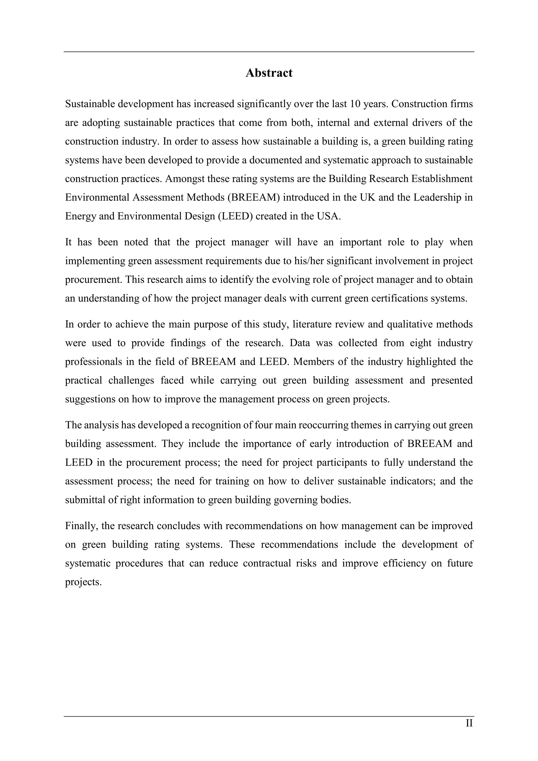 II
Abstract
Sustainable development has increased significantly over the last 10 years. Construction firms
are adopting sustainable practices that come from both, internal and external drivers of the
construction industry. In order to assess how sustainable a building is, a green building rating
systems have been developed to provide a documented and systematic approach to sustainable
construction practices. Amongst these rating systems are the Building Research Establishment
Environmental Assessment Methods (BREEAM) introduced in the UK and the Leadership in
Energy and Environmental Design (LEED) created in the USA.
It has been noted that the project manager will have an important role to play when
implementing green assessment requirements due to his/her significant involvement in project
procurement. This research aims to identify the evolving role of project manager and to obtain
an understanding of how the project manager deals with current green certifications systems.
In order to achieve the main purpose of this study, literature review and qualitative methods
were used to provide findings of the research. Data was collected from eight industry
professionals in the field of BREEAM and LEED. Members of the industry highlighted the
practical challenges faced while carrying out green building assessment and presented
suggestions on how to improve the management process on green projects.
The analysis has developed a recognition of four main reoccurring themes in carrying out green
building assessment. They include the importance of early introduction of BREEAM and
LEED in the procurement process; the need for project participants to fully understand the
assessment process; the need for training on how to deliver sustainable indicators; and the
submittal of right information to green building governing bodies.
Finally, the research concludes with recommendations on how management can be improved
on green building rating systems. These recommendations include the development of
systematic procedures that can reduce contractual risks and improve efficiency on future
projects.
 