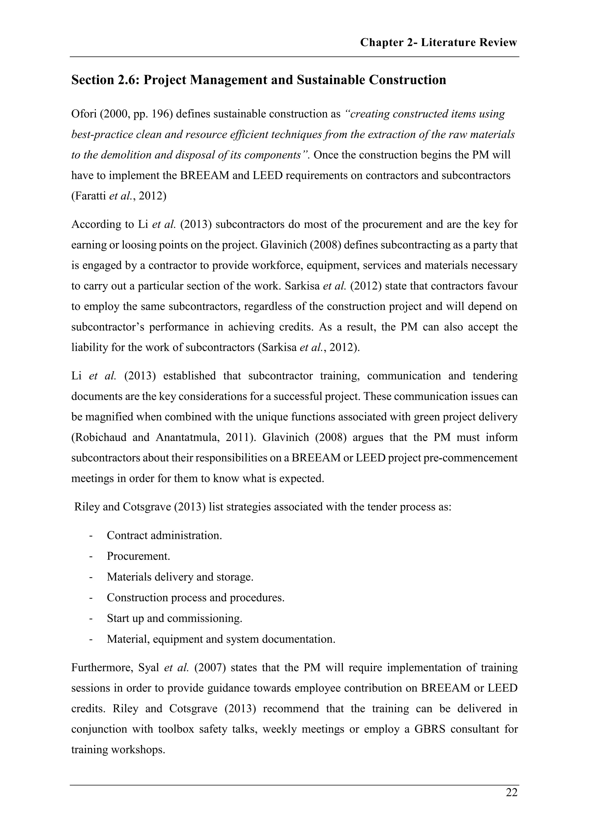 Chapter 2- Literature Review
22
Section 2.6: Project Management and Sustainable Construction
Ofori (2000, pp. 196) defines sustainable construction as “creating constructed items using
best-practice clean and resource efficient techniques from the extraction of the raw materials
to the demolition and disposal of its components”. Once the construction begins the PM will
have to implement the BREEAM and LEED requirements on contractors and subcontractors
(Faratti et al., 2012)
According to Li et al. (2013) subcontractors do most of the procurement and are the key for
earning or loosing points on the project. Glavinich (2008) defines subcontracting as a party that
is engaged by a contractor to provide workforce, equipment, services and materials necessary
to carry out a particular section of the work. Sarkisa et al. (2012) state that contractors favour
to employ the same subcontractors, regardless of the construction project and will depend on
subcontractor’s performance in achieving credits. As a result, the PM can also accept the
liability for the work of subcontractors (Sarkisa et al., 2012).
Li et al. (2013) established that subcontractor training, communication and tendering
documents are the key considerations for a successful project. These communication issues can
be magnified when combined with the unique functions associated with green project delivery
(Robichaud and Anantatmula, 2011). Glavinich (2008) argues that the PM must inform
subcontractors about their responsibilities on a BREEAM or LEED project pre-commencement
meetings in order for them to know what is expected.
Riley and Cotsgrave (2013) list strategies associated with the tender process as:
- Contract administration.
- Procurement.
- Materials delivery and storage.
- Construction process and procedures.
- Start up and commissioning.
- Material, equipment and system documentation.
Furthermore, Syal et al. (2007) states that the PM will require implementation of training
sessions in order to provide guidance towards employee contribution on BREEAM or LEED
credits. Riley and Cotsgrave (2013) recommend that the training can be delivered in
conjunction with toolbox safety talks, weekly meetings or employ a GBRS consultant for
training workshops.
 