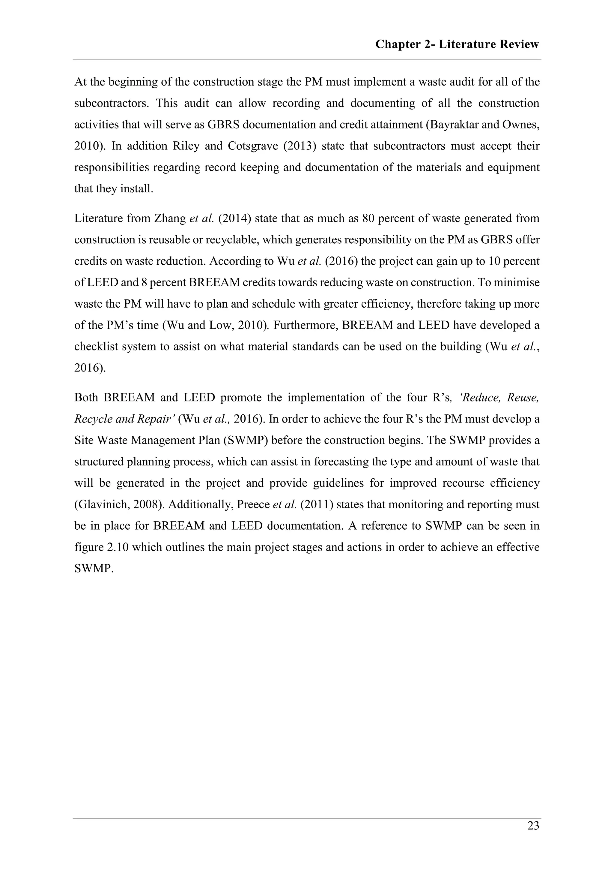 Chapter 2- Literature Review
23
At the beginning of the construction stage the PM must implement a waste audit for all of the
subcontractors. This audit can allow recording and documenting of all the construction
activities that will serve as GBRS documentation and credit attainment (Bayraktar and Ownes,
2010). In addition Riley and Cotsgrave (2013) state that subcontractors must accept their
responsibilities regarding record keeping and documentation of the materials and equipment
that they install.
Literature from Zhang et al. (2014) state that as much as 80 percent of waste generated from
construction is reusable or recyclable, which generates responsibility on the PM as GBRS offer
credits on waste reduction. According to Wu et al. (2016) the project can gain up to 10 percent
of LEED and 8 percent BREEAM credits towards reducing waste on construction. To minimise
waste the PM will have to plan and schedule with greater efficiency, therefore taking up more
of the PM’s time (Wu and Low, 2010). Furthermore, BREEAM and LEED have developed a
checklist system to assist on what material standards can be used on the building (Wu et al.,
2016).
Both BREEAM and LEED promote the implementation of the four R’s, ‘Reduce, Reuse,
Recycle and Repair’ (Wu et al., 2016). In order to achieve the four R’s the PM must develop a
Site Waste Management Plan (SWMP) before the construction begins. The SWMP provides a
structured planning process, which can assist in forecasting the type and amount of waste that
will be generated in the project and provide guidelines for improved recourse efficiency
(Glavinich, 2008). Additionally, Preece et al. (2011) states that monitoring and reporting must
be in place for BREEAM and LEED documentation. A reference to SWMP can be seen in
figure 2.10 which outlines the main project stages and actions in order to achieve an effective
SWMP.
 