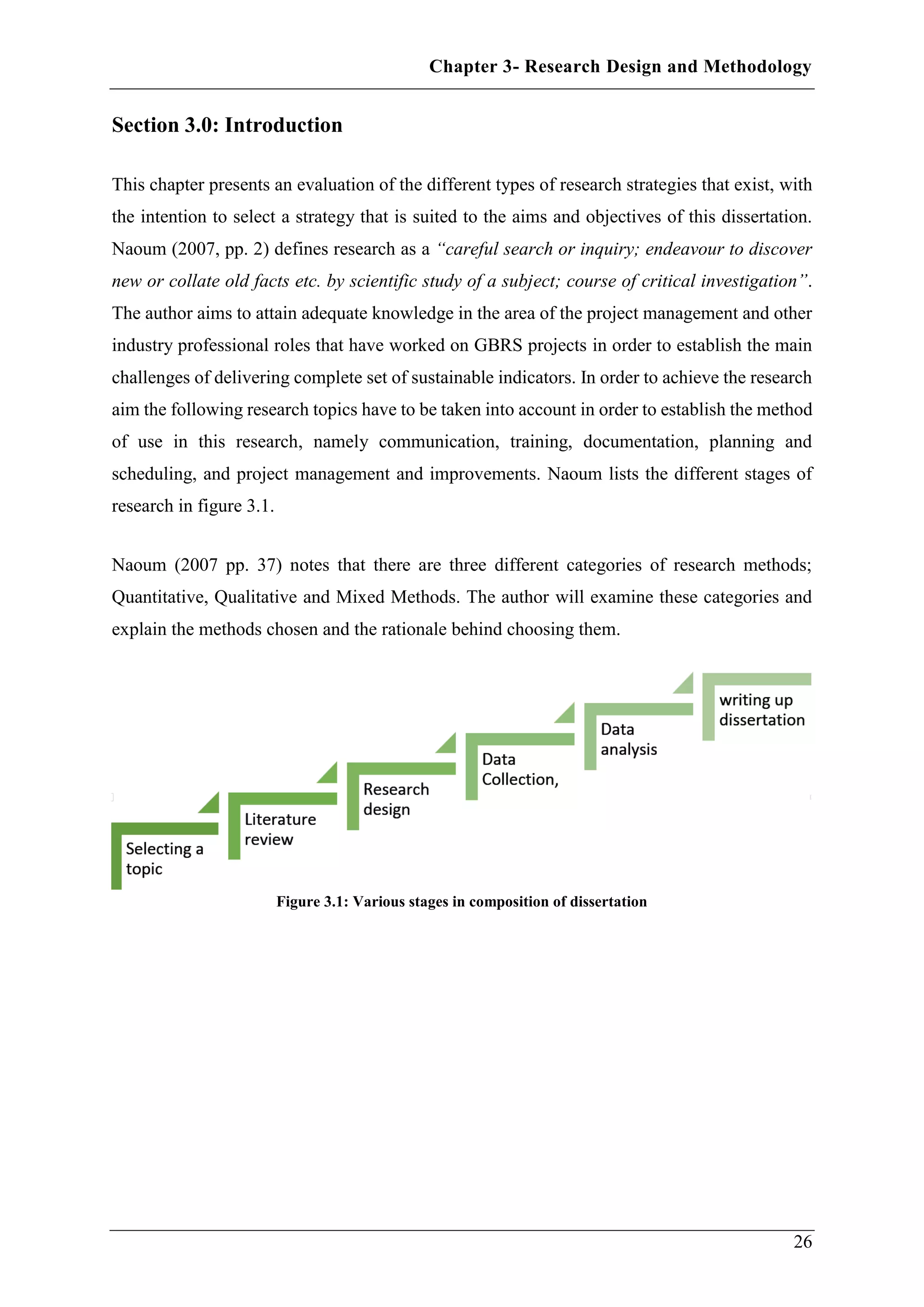 Chapter 3- Research Design and Methodology
26
Section 3.0: Introduction
This chapter presents an evaluation of the different types of research strategies that exist, with
the intention to select a strategy that is suited to the aims and objectives of this dissertation.
Naoum (2007, pp. 2) defines research as a “careful search or inquiry; endeavour to discover
new or collate old facts etc. by scientific study of a subject; course of critical investigation”.
The author aims to attain adequate knowledge in the area of the project management and other
industry professional roles that have worked on GBRS projects in order to establish the main
challenges of delivering complete set of sustainable indicators. In order to achieve the research
aim the following research topics have to be taken into account in order to establish the method
of use in this research, namely communication, training, documentation, planning and
scheduling, and project management and improvements. Naoum lists the different stages of
research in figure 3.1.
Naoum (2007 pp. 37) notes that there are three different categories of research methods;
Quantitative, Qualitative and Mixed Methods. The author will examine these categories and
explain the methods chosen and the rationale behind choosing them.
Figure 3.1: Various stages in composition of dissertation
 