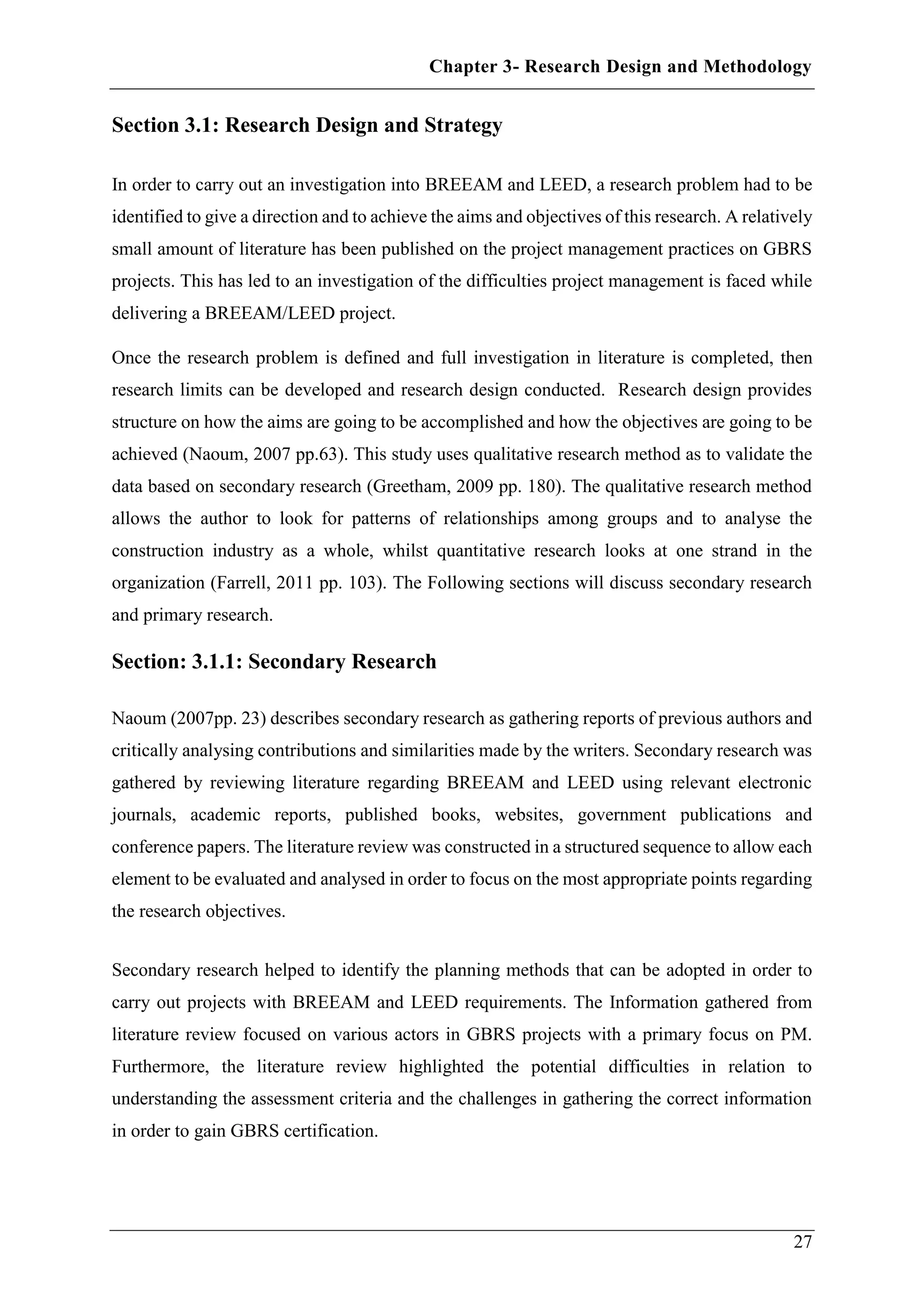 Chapter 3- Research Design and Methodology
27
Section 3.1: Research Design and Strategy
In order to carry out an investigation into BREEAM and LEED, a research problem had to be
identified to give a direction and to achieve the aims and objectives of this research. A relatively
small amount of literature has been published on the project management practices on GBRS
projects. This has led to an investigation of the difficulties project management is faced while
delivering a BREEAM/LEED project.
Once the research problem is defined and full investigation in literature is completed, then
research limits can be developed and research design conducted. Research design provides
structure on how the aims are going to be accomplished and how the objectives are going to be
achieved (Naoum, 2007 pp.63). This study uses qualitative research method as to validate the
data based on secondary research (Greetham, 2009 pp. 180). The qualitative research method
allows the author to look for patterns of relationships among groups and to analyse the
construction industry as a whole, whilst quantitative research looks at one strand in the
organization (Farrell, 2011 pp. 103). The Following sections will discuss secondary research
and primary research.
Section: 3.1.1: Secondary Research
Naoum (2007pp. 23) describes secondary research as gathering reports of previous authors and
critically analysing contributions and similarities made by the writers. Secondary research was
gathered by reviewing literature regarding BREEAM and LEED using relevant electronic
journals, academic reports, published books, websites, government publications and
conference papers. The literature review was constructed in a structured sequence to allow each
element to be evaluated and analysed in order to focus on the most appropriate points regarding
the research objectives.
Secondary research helped to identify the planning methods that can be adopted in order to
carry out projects with BREEAM and LEED requirements. The Information gathered from
literature review focused on various actors in GBRS projects with a primary focus on PM.
Furthermore, the literature review highlighted the potential difficulties in relation to
understanding the assessment criteria and the challenges in gathering the correct information
in order to gain GBRS certification.
 