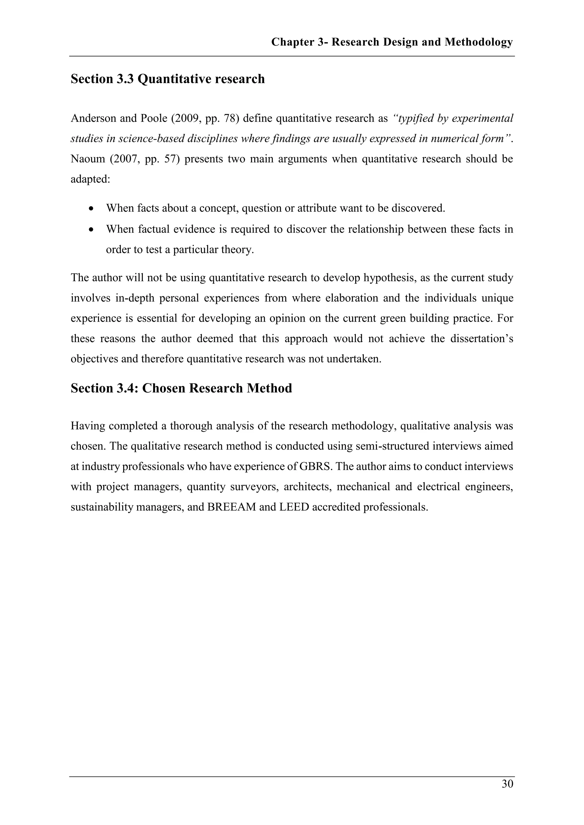Chapter 3- Research Design and Methodology
30
Section 3.3 Quantitative research
Anderson and Poole (2009, pp. 78) define quantitative research as “typified by experimental
studies in science-based disciplines where findings are usually expressed in numerical form”.
Naoum (2007, pp. 57) presents two main arguments when quantitative research should be
adapted:
 When facts about a concept, question or attribute want to be discovered.
 When factual evidence is required to discover the relationship between these facts in
order to test a particular theory.
The author will not be using quantitative research to develop hypothesis, as the current study
involves in-depth personal experiences from where elaboration and the individuals unique
experience is essential for developing an opinion on the current green building practice. For
these reasons the author deemed that this approach would not achieve the dissertation’s
objectives and therefore quantitative research was not undertaken.
Section 3.4: Chosen Research Method
Having completed a thorough analysis of the research methodology, qualitative analysis was
chosen. The qualitative research method is conducted using semi-structured interviews aimed
at industry professionals who have experience of GBRS. The author aims to conduct interviews
with project managers, quantity surveyors, architects, mechanical and electrical engineers,
sustainability managers, and BREEAM and LEED accredited professionals.
 