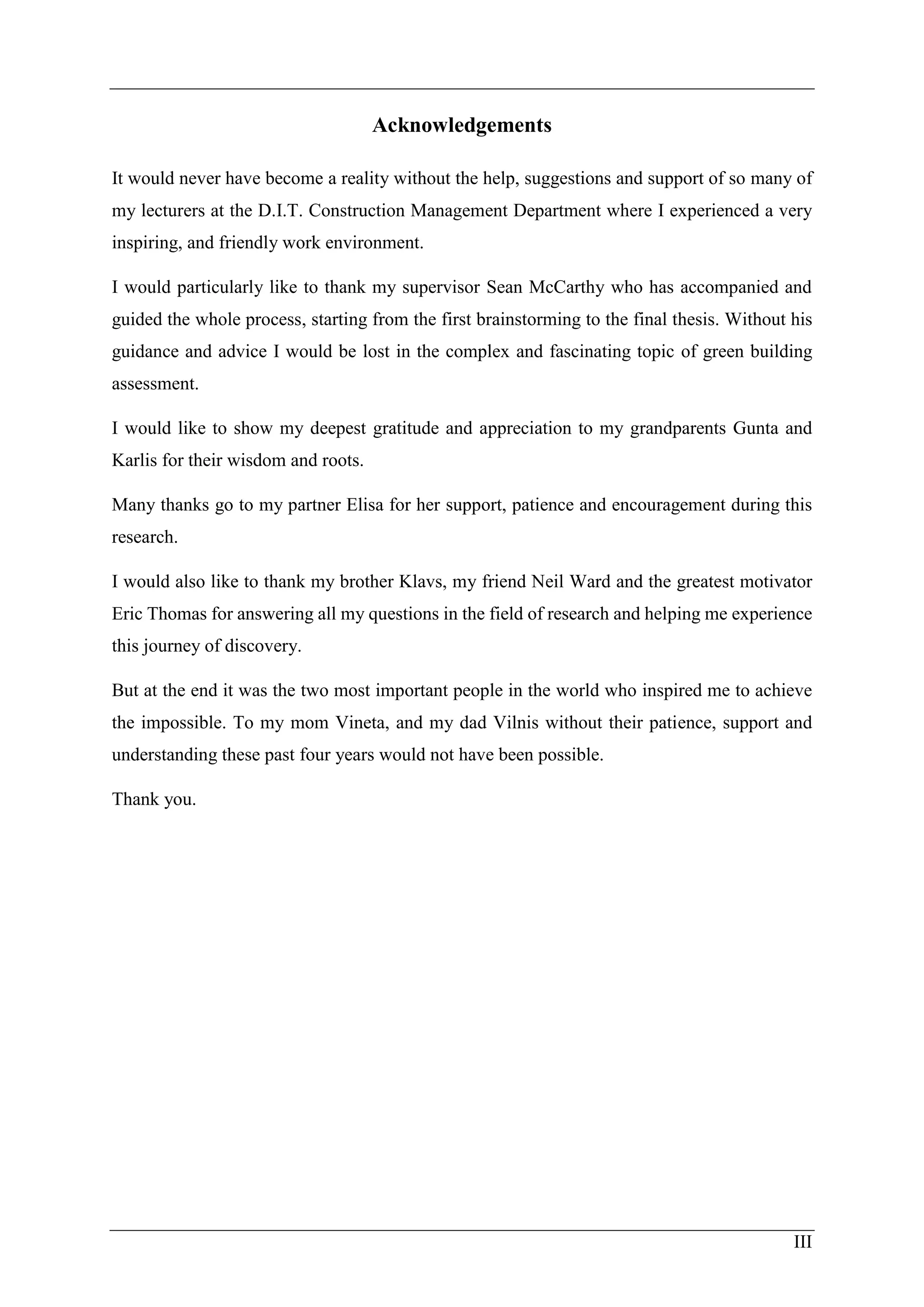 III
Acknowledgements
It would never have become a reality without the help, suggestions and support of so many of
my lecturers at the D.I.T. Construction Management Department where I experienced a very
inspiring, and friendly work environment.
I would particularly like to thank my supervisor Sean McCarthy who has accompanied and
guided the whole process, starting from the first brainstorming to the final thesis. Without his
guidance and advice I would be lost in the complex and fascinating topic of green building
assessment.
I would like to show my deepest gratitude and appreciation to my grandparents Gunta and
Karlis for their wisdom and roots.
Many thanks go to my partner Elisa for her support, patience and encouragement during this
research.
I would also like to thank my brother Klavs, my friend Neil Ward and the greatest motivator
Eric Thomas for answering all my questions in the field of research and helping me experience
this journey of discovery.
But at the end it was the two most important people in the world who inspired me to achieve
the impossible. To my mom Vineta, and my dad Vilnis without their patience, support and
understanding these past four years would not have been possible.
Thank you.
 