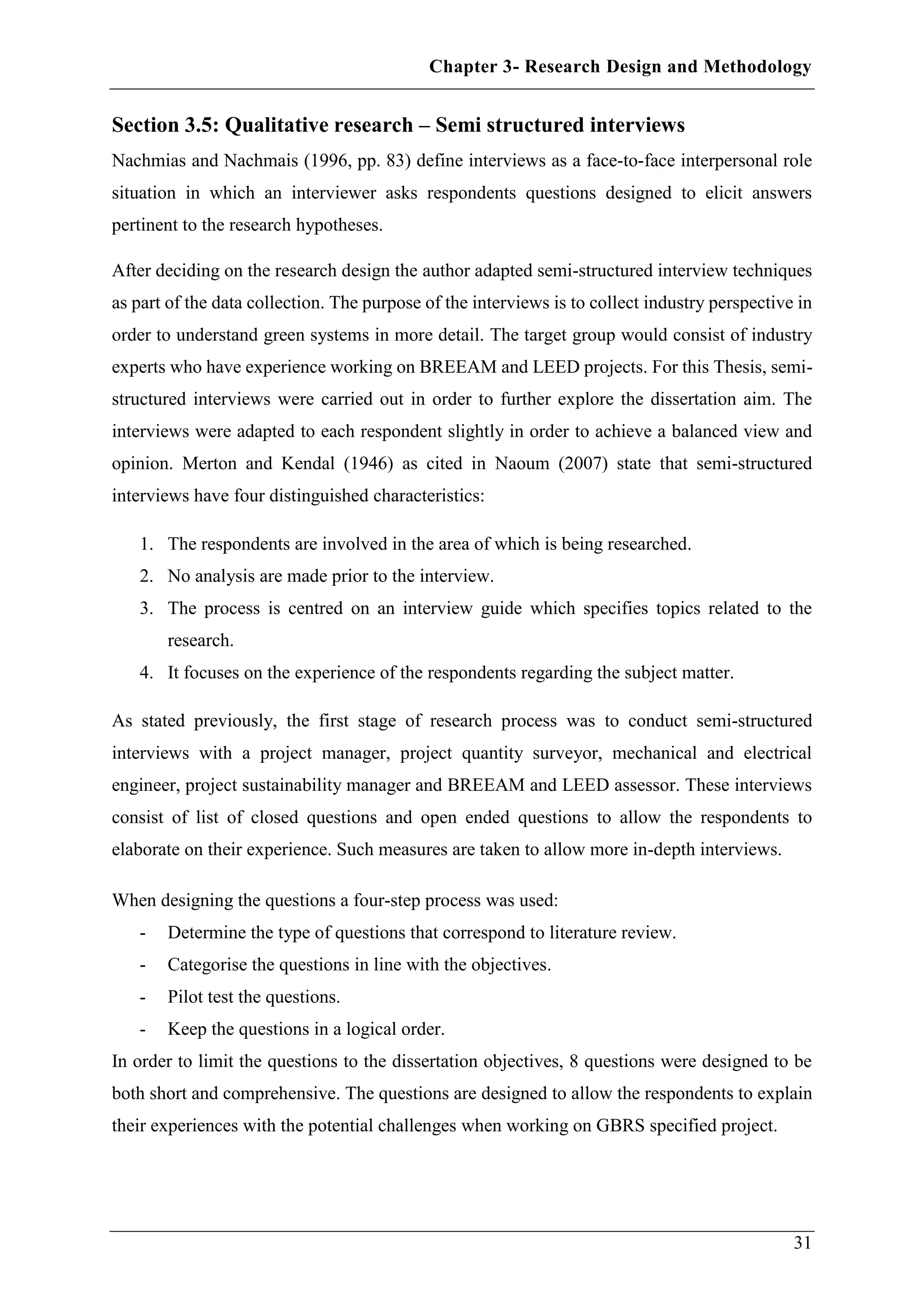 Chapter 3- Research Design and Methodology
31
Section 3.5: Qualitative research – Semi structured interviews
Nachmias and Nachmais (1996, pp. 83) define interviews as a face-to-face interpersonal role
situation in which an interviewer asks respondents questions designed to elicit answers
pertinent to the research hypotheses.
After deciding on the research design the author adapted semi-structured interview techniques
as part of the data collection. The purpose of the interviews is to collect industry perspective in
order to understand green systems in more detail. The target group would consist of industry
experts who have experience working on BREEAM and LEED projects. For this Thesis, semi-
structured interviews were carried out in order to further explore the dissertation aim. The
interviews were adapted to each respondent slightly in order to achieve a balanced view and
opinion. Merton and Kendal (1946) as cited in Naoum (2007) state that semi-structured
interviews have four distinguished characteristics:
1. The respondents are involved in the area of which is being researched.
2. No analysis are made prior to the interview.
3. The process is centred on an interview guide which specifies topics related to the
research.
4. It focuses on the experience of the respondents regarding the subject matter.
As stated previously, the first stage of research process was to conduct semi-structured
interviews with a project manager, project quantity surveyor, mechanical and electrical
engineer, project sustainability manager and BREEAM and LEED assessor. These interviews
consist of list of closed questions and open ended questions to allow the respondents to
elaborate on their experience. Such measures are taken to allow more in-depth interviews.
When designing the questions a four-step process was used:
- Determine the type of questions that correspond to literature review.
- Categorise the questions in line with the objectives.
- Pilot test the questions.
- Keep the questions in a logical order.
In order to limit the questions to the dissertation objectives, 8 questions were designed to be
both short and comprehensive. The questions are designed to allow the respondents to explain
their experiences with the potential challenges when working on GBRS specified project.
 