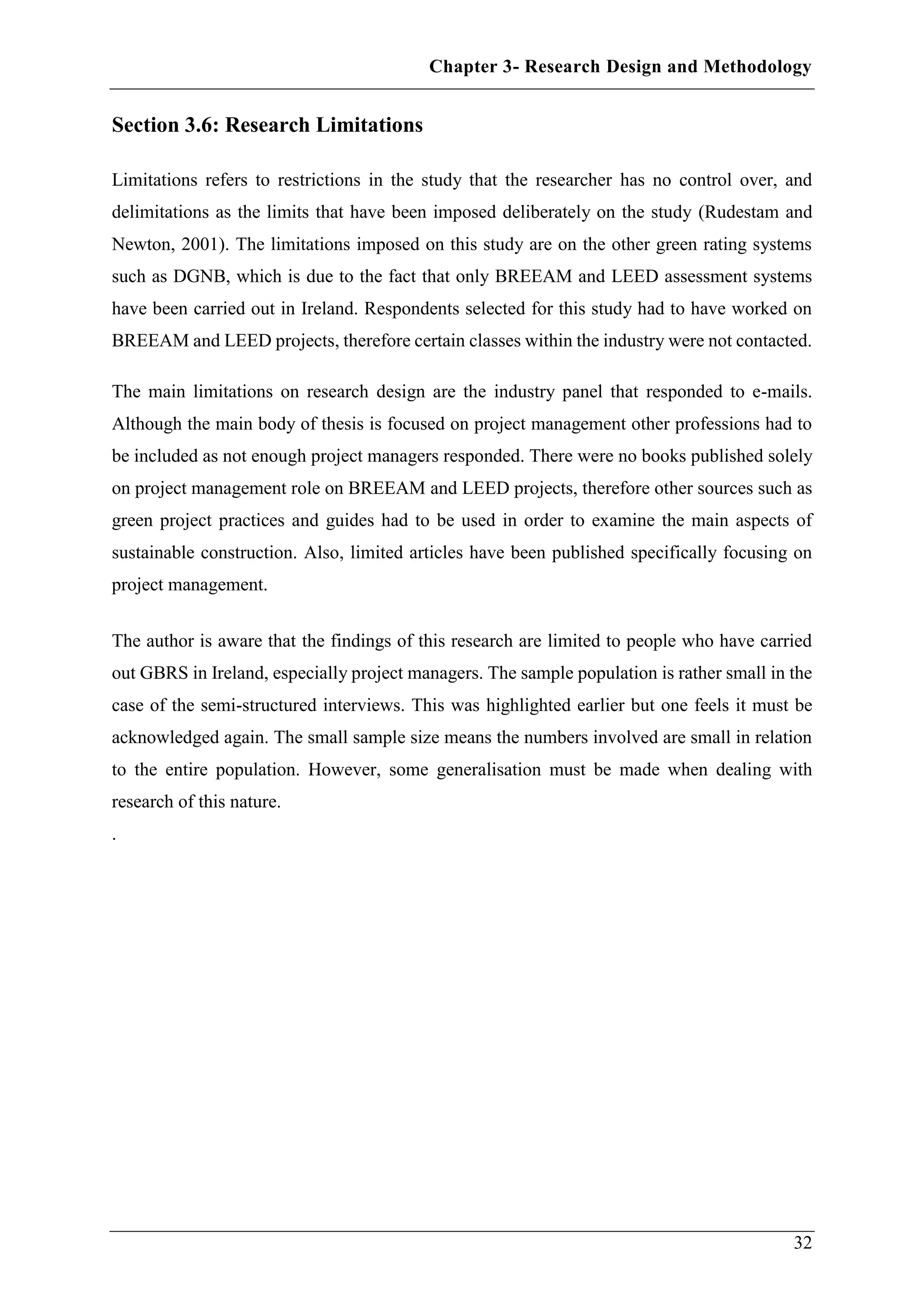 Chapter 3- Research Design and Methodology
32
Section 3.6: Research Limitations
Limitations refers to restrictions in the study that the researcher has no control over, and
delimitations as the limits that have been imposed deliberately on the study (Rudestam and
Newton, 2001). The limitations imposed on this study are on the other green rating systems
such as DGNB, which is due to the fact that only BREEAM and LEED assessment systems
have been carried out in Ireland. Respondents selected for this study had to have worked on
BREEAM and LEED projects, therefore certain classes within the industry were not contacted.
The main limitations on research design are the industry panel that responded to e-mails.
Although the main body of thesis is focused on project management other professions had to
be included as not enough project managers responded. There were no books published solely
on project management role on BREEAM and LEED projects, therefore other sources such as
green project practices and guides had to be used in order to examine the main aspects of
sustainable construction. Also, limited articles have been published specifically focusing on
project management.
The author is aware that the findings of this research are limited to people who have carried
out GBRS in Ireland, especially project managers. The sample population is rather small in the
case of the semi-structured interviews. This was highlighted earlier but one feels it must be
acknowledged again. The small sample size means the numbers involved are small in relation
to the entire population. However, some generalisation must be made when dealing with
research of this nature.
.
 