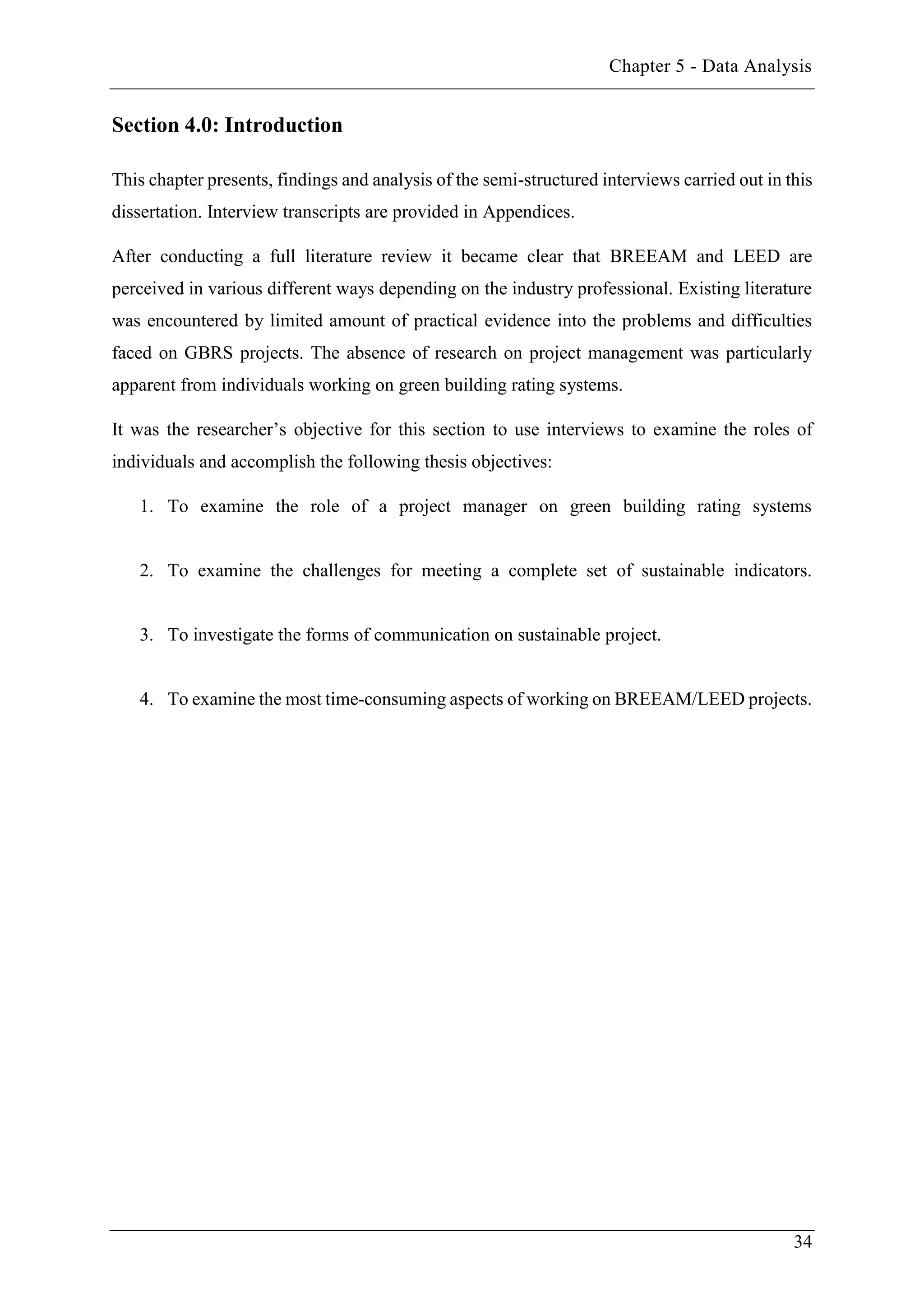 Chapter 5 - Data Analysis
34
Section 4.0: Introduction
This chapter presents, findings and analysis of the semi-structured interviews carried out in this
dissertation. Interview transcripts are provided in Appendices.
After conducting a full literature review it became clear that BREEAM and LEED are
perceived in various different ways depending on the industry professional. Existing literature
was encountered by limited amount of practical evidence into the problems and difficulties
faced on GBRS projects. The absence of research on project management was particularly
apparent from individuals working on green building rating systems.
It was the researcher’s objective for this section to use interviews to examine the roles of
individuals and accomplish the following thesis objectives:
1. To examine the role of a project manager on green building rating systems
2. To examine the challenges for meeting a complete set of sustainable indicators.
3. To investigate the forms of communication on sustainable project.
4. To examine the most time-consuming aspects of working on BREEAM/LEED projects.
 