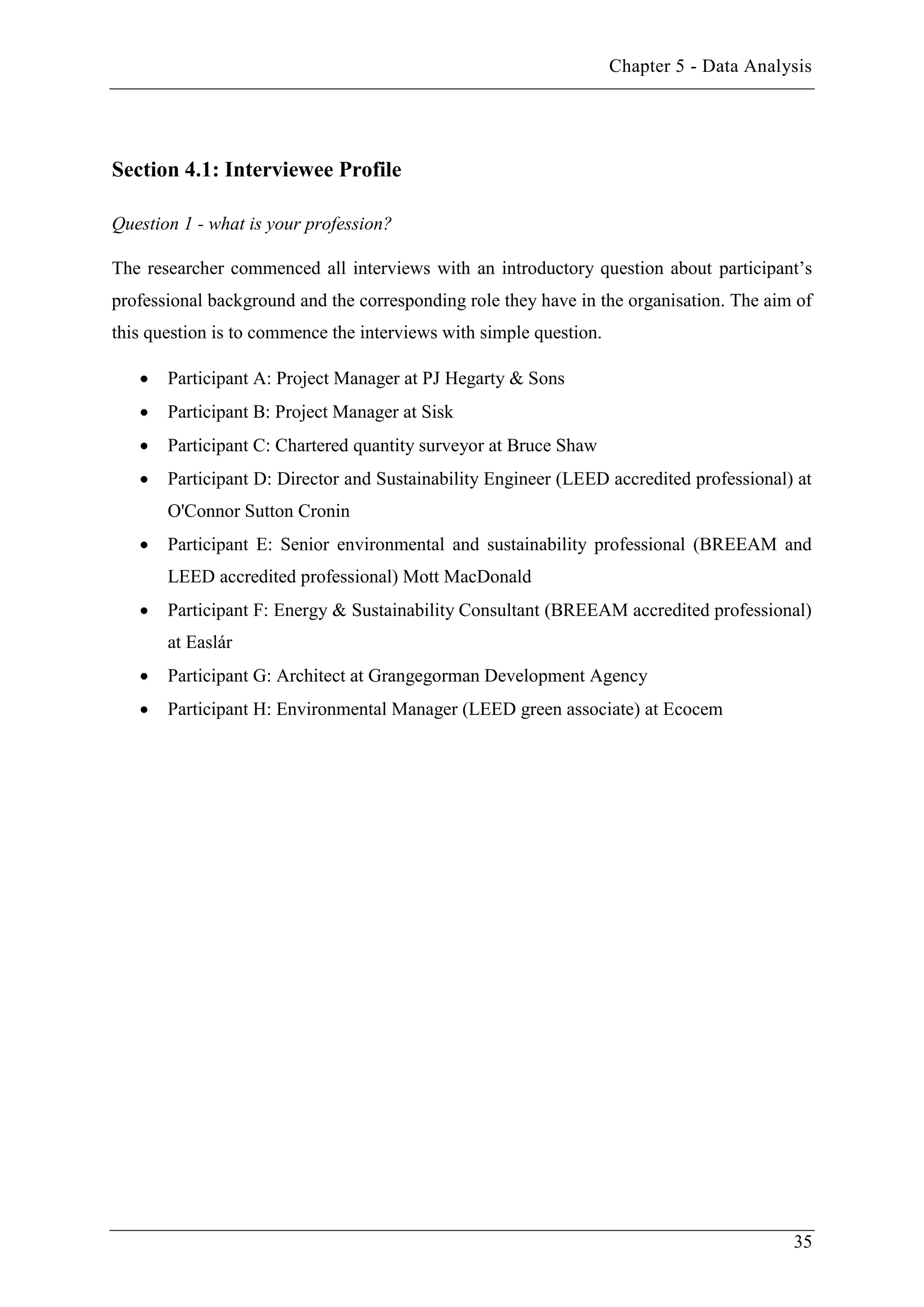 Chapter 5 - Data Analysis
35
Section 4.1: Interviewee Profile
Question 1 - what is your profession?
The researcher commenced all interviews with an introductory question about participant’s
professional background and the corresponding role they have in the organisation. The aim of
this question is to commence the interviews with simple question.
 Participant A: Project Manager at PJ Hegarty & Sons
 Participant B: Project Manager at Sisk
 Participant C: Chartered quantity surveyor at Bruce Shaw
 Participant D: Director and Sustainability Engineer (LEED accredited professional) at
O'Connor Sutton Cronin
 Participant E: Senior environmental and sustainability professional (BREEAM and
LEED accredited professional) Mott MacDonald
 Participant F: Energy & Sustainability Consultant (BREEAM accredited professional)
at Easlár
 Participant G: Architect at Grangegorman Development Agency
 Participant H: Environmental Manager (LEED green associate) at Ecocem
 