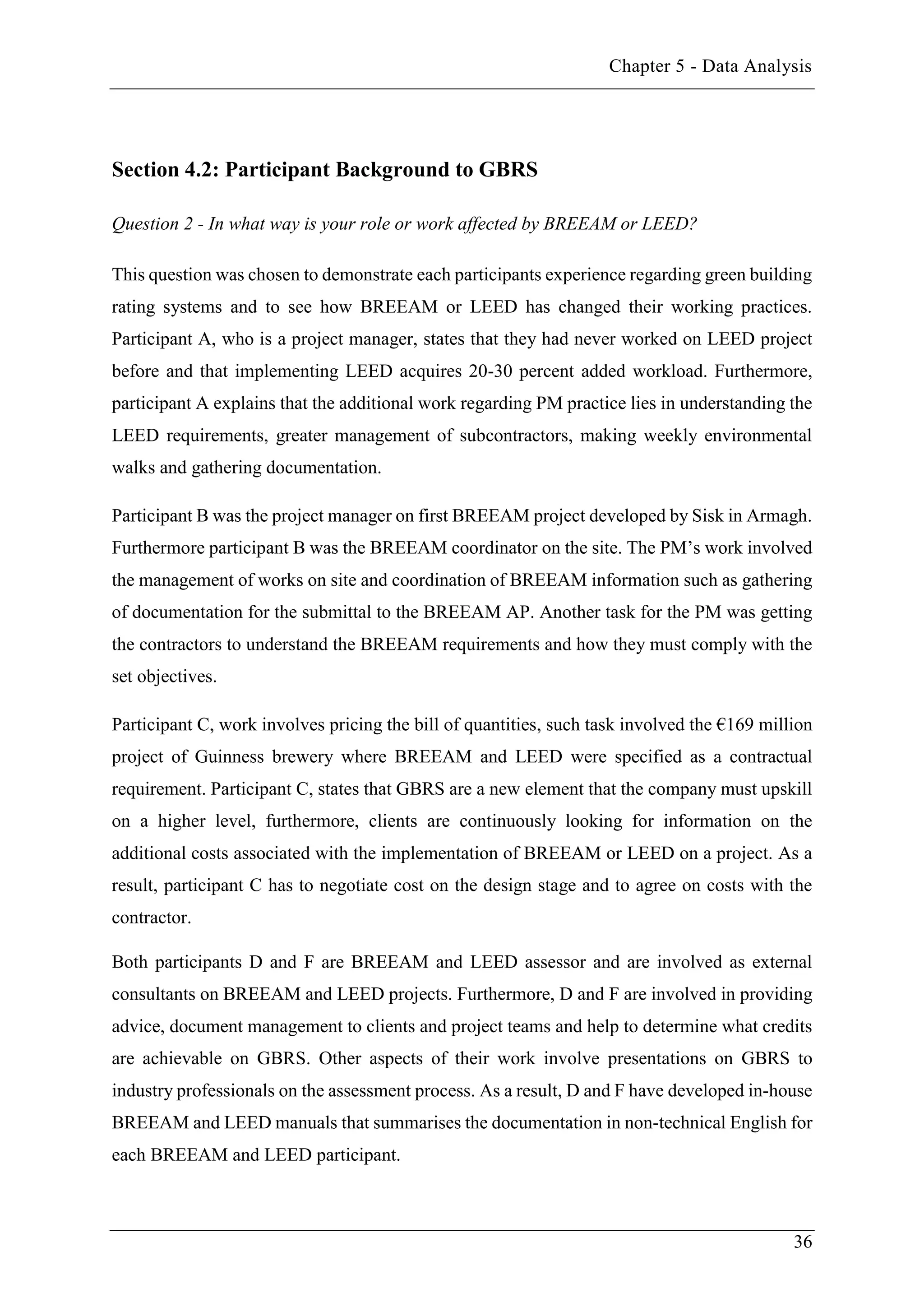 Chapter 5 - Data Analysis
36
Section 4.2: Participant Background to GBRS
Question 2 - In what way is your role or work affected by BREEAM or LEED?
This question was chosen to demonstrate each participants experience regarding green building
rating systems and to see how BREEAM or LEED has changed their working practices.
Participant A, who is a project manager, states that they had never worked on LEED project
before and that implementing LEED acquires 20-30 percent added workload. Furthermore,
participant A explains that the additional work regarding PM practice lies in understanding the
LEED requirements, greater management of subcontractors, making weekly environmental
walks and gathering documentation.
Participant B was the project manager on first BREEAM project developed by Sisk in Armagh.
Furthermore participant B was the BREEAM coordinator on the site. The PM’s work involved
the management of works on site and coordination of BREEAM information such as gathering
of documentation for the submittal to the BREEAM AP. Another task for the PM was getting
the contractors to understand the BREEAM requirements and how they must comply with the
set objectives.
Participant C, work involves pricing the bill of quantities, such task involved the €169 million
project of Guinness brewery where BREEAM and LEED were specified as a contractual
requirement. Participant C, states that GBRS are a new element that the company must upskill
on a higher level, furthermore, clients are continuously looking for information on the
additional costs associated with the implementation of BREEAM or LEED on a project. As a
result, participant C has to negotiate cost on the design stage and to agree on costs with the
contractor.
Both participants D and F are BREEAM and LEED assessor and are involved as external
consultants on BREEAM and LEED projects. Furthermore, D and F are involved in providing
advice, document management to clients and project teams and help to determine what credits
are achievable on GBRS. Other aspects of their work involve presentations on GBRS to
industry professionals on the assessment process. As a result, D and F have developed in-house
BREEAM and LEED manuals that summarises the documentation in non-technical English for
each BREEAM and LEED participant.
 