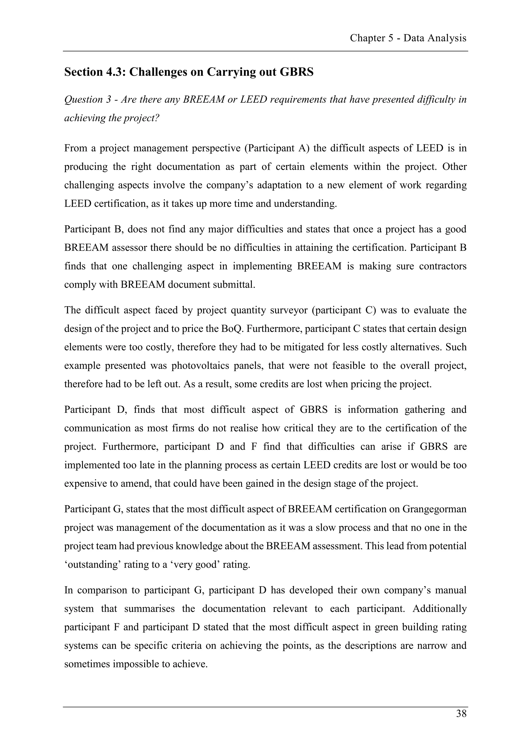 Chapter 5 - Data Analysis
38
Section 4.3: Challenges on Carrying out GBRS
Question 3 - Are there any BREEAM or LEED requirements that have presented difficulty in
achieving the project?
From a project management perspective (Participant A) the difficult aspects of LEED is in
producing the right documentation as part of certain elements within the project. Other
challenging aspects involve the company’s adaptation to a new element of work regarding
LEED certification, as it takes up more time and understanding.
Participant B, does not find any major difficulties and states that once a project has a good
BREEAM assessor there should be no difficulties in attaining the certification. Participant B
finds that one challenging aspect in implementing BREEAM is making sure contractors
comply with BREEAM document submittal.
The difficult aspect faced by project quantity surveyor (participant C) was to evaluate the
design of the project and to price the BoQ. Furthermore, participant C states that certain design
elements were too costly, therefore they had to be mitigated for less costly alternatives. Such
example presented was photovoltaics panels, that were not feasible to the overall project,
therefore had to be left out. As a result, some credits are lost when pricing the project.
Participant D, finds that most difficult aspect of GBRS is information gathering and
communication as most firms do not realise how critical they are to the certification of the
project. Furthermore, participant D and F find that difficulties can arise if GBRS are
implemented too late in the planning process as certain LEED credits are lost or would be too
expensive to amend, that could have been gained in the design stage of the project.
Participant G, states that the most difficult aspect of BREEAM certification on Grangegorman
project was management of the documentation as it was a slow process and that no one in the
project team had previous knowledge about the BREEAM assessment. This lead from potential
‘outstanding’ rating to a ‘very good’ rating.
In comparison to participant G, participant D has developed their own company’s manual
system that summarises the documentation relevant to each participant. Additionally
participant F and participant D stated that the most difficult aspect in green building rating
systems can be specific criteria on achieving the points, as the descriptions are narrow and
sometimes impossible to achieve.
 