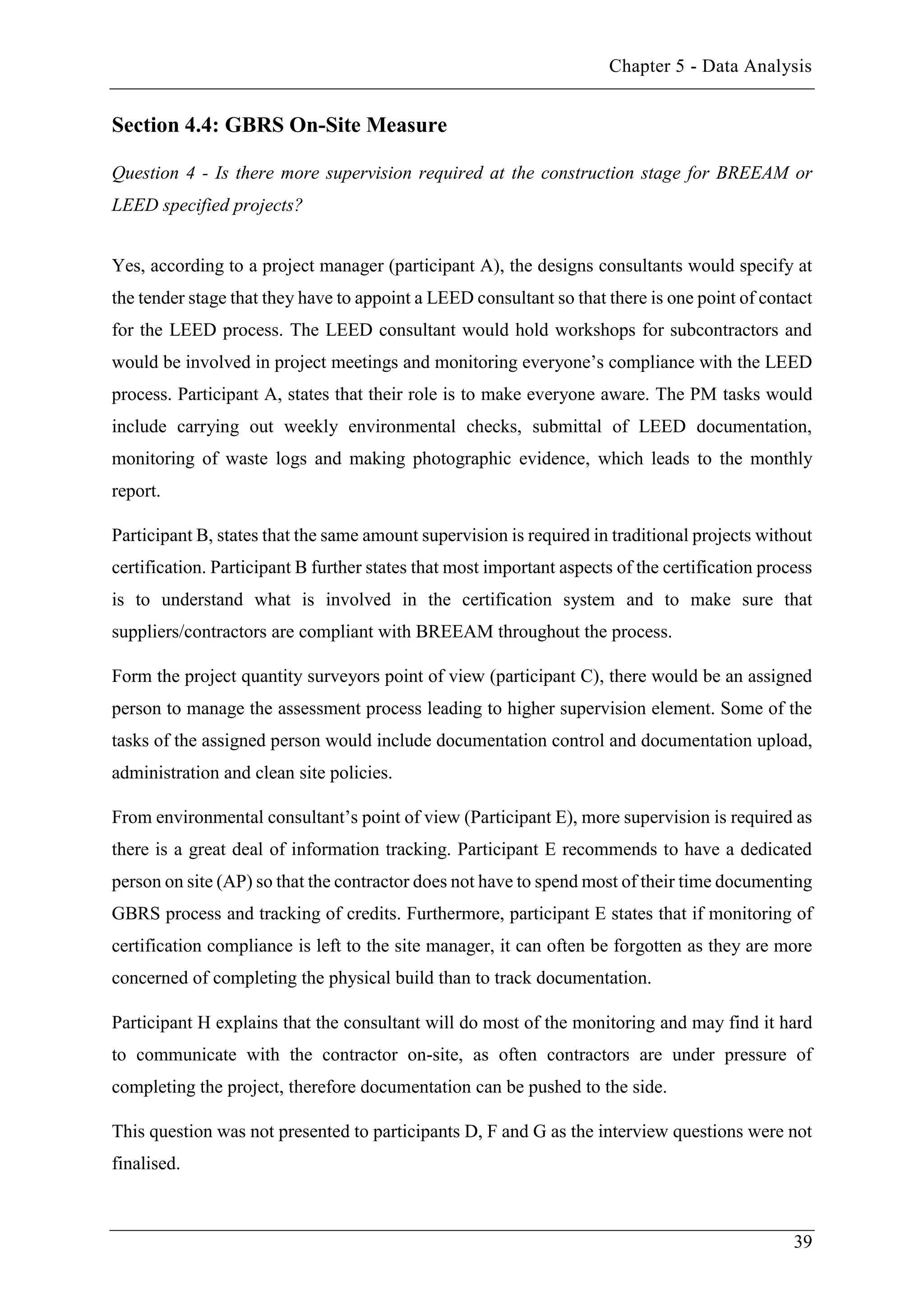 Chapter 5 - Data Analysis
39
Section 4.4: GBRS On-Site Measure
Question 4 - Is there more supervision required at the construction stage for BREEAM or
LEED specified projects?
Yes, according to a project manager (participant A), the designs consultants would specify at
the tender stage that they have to appoint a LEED consultant so that there is one point of contact
for the LEED process. The LEED consultant would hold workshops for subcontractors and
would be involved in project meetings and monitoring everyone’s compliance with the LEED
process. Participant A, states that their role is to make everyone aware. The PM tasks would
include carrying out weekly environmental checks, submittal of LEED documentation,
monitoring of waste logs and making photographic evidence, which leads to the monthly
report.
Participant B, states that the same amount supervision is required in traditional projects without
certification. Participant B further states that most important aspects of the certification process
is to understand what is involved in the certification system and to make sure that
suppliers/contractors are compliant with BREEAM throughout the process.
Form the project quantity surveyors point of view (participant C), there would be an assigned
person to manage the assessment process leading to higher supervision element. Some of the
tasks of the assigned person would include documentation control and documentation upload,
administration and clean site policies.
From environmental consultant’s point of view (Participant E), more supervision is required as
there is a great deal of information tracking. Participant E recommends to have a dedicated
person on site (AP) so that the contractor does not have to spend most of their time documenting
GBRS process and tracking of credits. Furthermore, participant E states that if monitoring of
certification compliance is left to the site manager, it can often be forgotten as they are more
concerned of completing the physical build than to track documentation.
Participant H explains that the consultant will do most of the monitoring and may find it hard
to communicate with the contractor on-site, as often contractors are under pressure of
completing the project, therefore documentation can be pushed to the side.
This question was not presented to participants D, F and G as the interview questions were not
finalised.
 