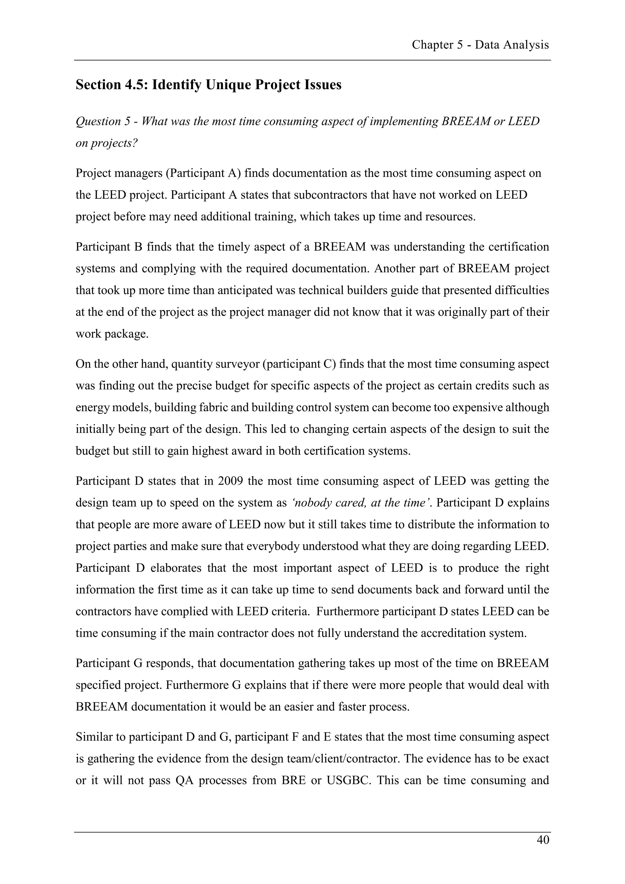Chapter 5 - Data Analysis
40
Section 4.5: Identify Unique Project Issues
Question 5 - What was the most time consuming aspect of implementing BREEAM or LEED
on projects?
Project managers (Participant A) finds documentation as the most time consuming aspect on
the LEED project. Participant A states that subcontractors that have not worked on LEED
project before may need additional training, which takes up time and resources.
Participant B finds that the timely aspect of a BREEAM was understanding the certification
systems and complying with the required documentation. Another part of BREEAM project
that took up more time than anticipated was technical builders guide that presented difficulties
at the end of the project as the project manager did not know that it was originally part of their
work package.
On the other hand, quantity surveyor (participant C) finds that the most time consuming aspect
was finding out the precise budget for specific aspects of the project as certain credits such as
energy models, building fabric and building control system can become too expensive although
initially being part of the design. This led to changing certain aspects of the design to suit the
budget but still to gain highest award in both certification systems.
Participant D states that in 2009 the most time consuming aspect of LEED was getting the
design team up to speed on the system as ‘nobody cared, at the time’. Participant D explains
that people are more aware of LEED now but it still takes time to distribute the information to
project parties and make sure that everybody understood what they are doing regarding LEED.
Participant D elaborates that the most important aspect of LEED is to produce the right
information the first time as it can take up time to send documents back and forward until the
contractors have complied with LEED criteria. Furthermore participant D states LEED can be
time consuming if the main contractor does not fully understand the accreditation system.
Participant G responds, that documentation gathering takes up most of the time on BREEAM
specified project. Furthermore G explains that if there were more people that would deal with
BREEAM documentation it would be an easier and faster process.
Similar to participant D and G, participant F and E states that the most time consuming aspect
is gathering the evidence from the design team/client/contractor. The evidence has to be exact
or it will not pass QA processes from BRE or USGBC. This can be time consuming and
 