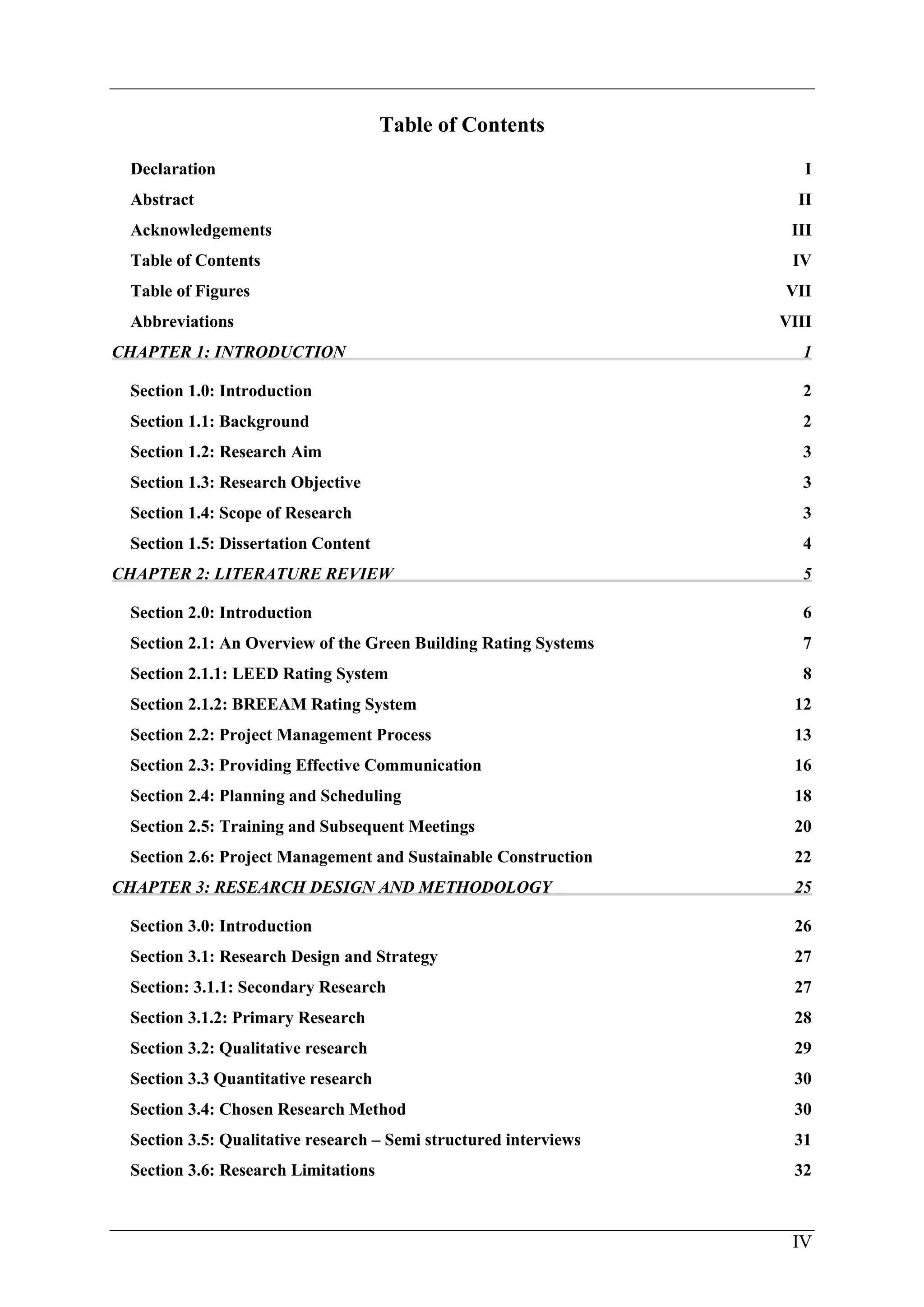 IV
Table of Contents
Declaration I
Abstract II
Acknowledgements III
Table of Contents IV
Table of Figures VII
Abbreviations VIII
CHAPTER 1: INTRODUCTION 1
Section 1.0: Introduction 2
Section 1.1: Background 2
Section 1.2: Research Aim 3
Section 1.3: Research Objective 3
Section 1.4: Scope of Research 3
Section 1.5: Dissertation Content 4
CHAPTER 2: LITERATURE REVIEW 5
Section 2.0: Introduction 6
Section 2.1: An Overview of the Green Building Rating Systems 7
Section 2.1.1: LEED Rating System 8
Section 2.1.2: BREEAM Rating System 12
Section 2.2: Project Management Process 13
Section 2.3: Providing Effective Communication 16
Section 2.4: Planning and Scheduling 18
Section 2.5: Training and Subsequent Meetings 20
Section 2.6: Project Management and Sustainable Construction 22
CHAPTER 3: RESEARCH DESIGN AND METHODOLOGY 25
Section 3.0: Introduction 26
Section 3.1: Research Design and Strategy 27
Section: 3.1.1: Secondary Research 27
Section 3.1.2: Primary Research 28
Section 3.2: Qualitative research 29
Section 3.3 Quantitative research 30
Section 3.4: Chosen Research Method 30
Section 3.5: Qualitative research – Semi structured interviews 31
Section 3.6: Research Limitations 32
 
