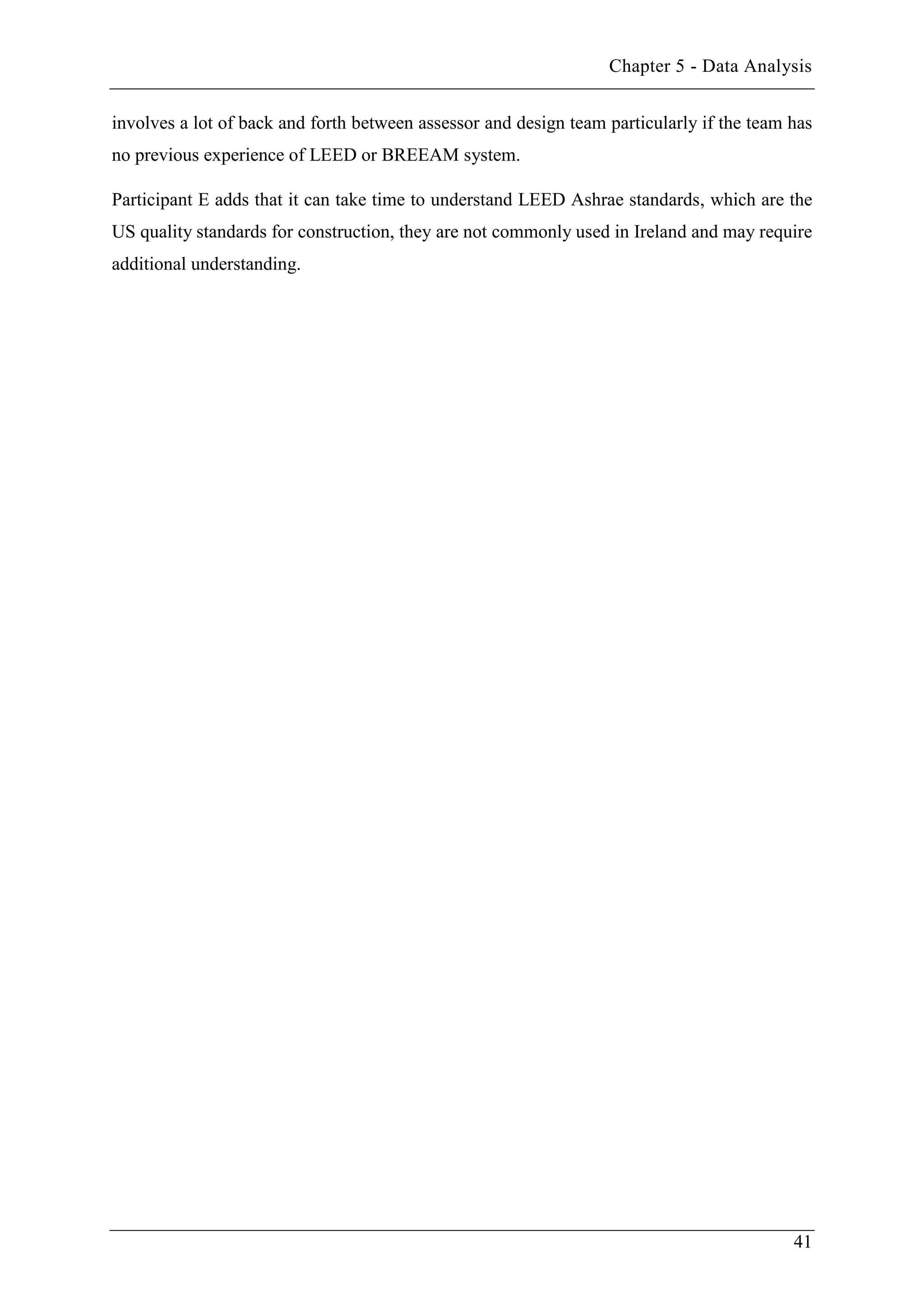 Chapter 5 - Data Analysis
41
involves a lot of back and forth between assessor and design team particularly if the team has
no previous experience of LEED or BREEAM system.
Participant E adds that it can take time to understand LEED Ashrae standards, which are the
US quality standards for construction, they are not commonly used in Ireland and may require
additional understanding.
 