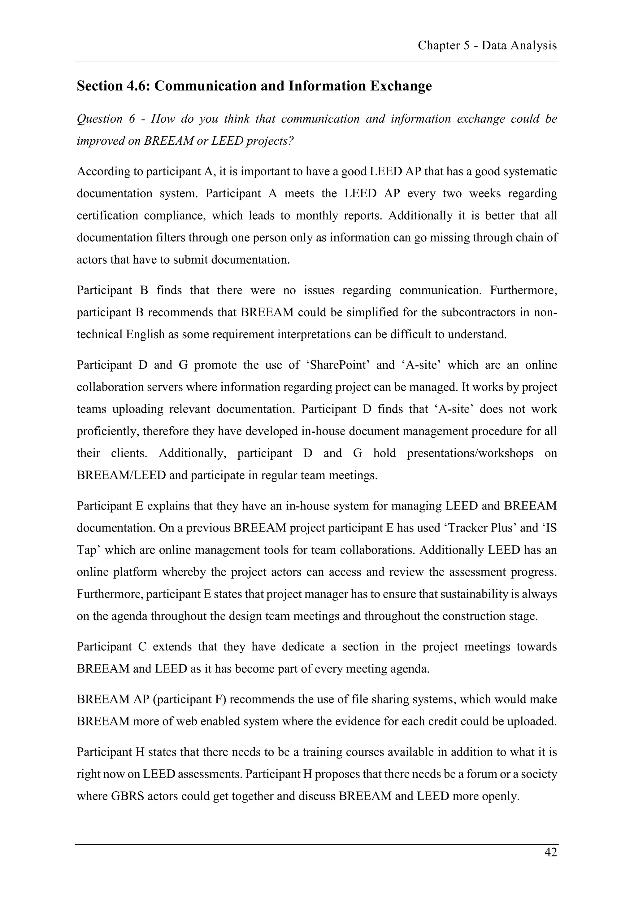 Chapter 5 - Data Analysis
42
Section 4.6: Communication and Information Exchange
Question 6 - How do you think that communication and information exchange could be
improved on BREEAM or LEED projects?
According to participant A, it is important to have a good LEED AP that has a good systematic
documentation system. Participant A meets the LEED AP every two weeks regarding
certification compliance, which leads to monthly reports. Additionally it is better that all
documentation filters through one person only as information can go missing through chain of
actors that have to submit documentation.
Participant B finds that there were no issues regarding communication. Furthermore,
participant B recommends that BREEAM could be simplified for the subcontractors in non-
technical English as some requirement interpretations can be difficult to understand.
Participant D and G promote the use of ‘SharePoint’ and ‘A-site’ which are an online
collaboration servers where information regarding project can be managed. It works by project
teams uploading relevant documentation. Participant D finds that ‘A-site’ does not work
proficiently, therefore they have developed in-house document management procedure for all
their clients. Additionally, participant D and G hold presentations/workshops on
BREEAM/LEED and participate in regular team meetings.
Participant E explains that they have an in-house system for managing LEED and BREEAM
documentation. On a previous BREEAM project participant E has used ‘Tracker Plus’ and ‘IS
Tap’ which are online management tools for team collaborations. Additionally LEED has an
online platform whereby the project actors can access and review the assessment progress.
Furthermore, participant E states that project manager has to ensure that sustainability is always
on the agenda throughout the design team meetings and throughout the construction stage.
Participant C extends that they have dedicate a section in the project meetings towards
BREEAM and LEED as it has become part of every meeting agenda.
BREEAM AP (participant F) recommends the use of file sharing systems, which would make
BREEAM more of web enabled system where the evidence for each credit could be uploaded.
Participant H states that there needs to be a training courses available in addition to what it is
right now on LEED assessments. Participant H proposes that there needs be a forum or a society
where GBRS actors could get together and discuss BREEAM and LEED more openly.
 