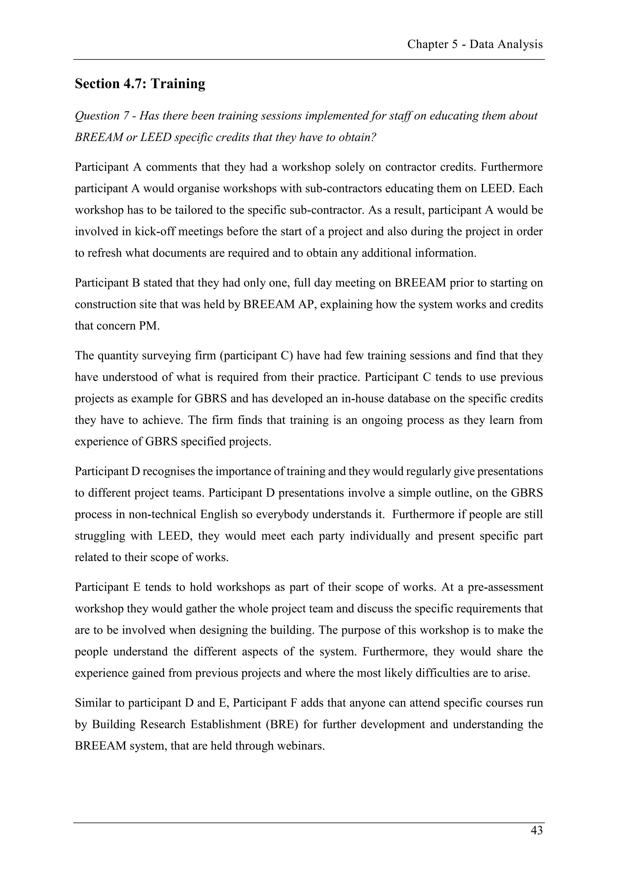 Chapter 5 - Data Analysis
43
Section 4.7: Training
Question 7 - Has there been training sessions implemented for staff on educating them about
BREEAM or LEED specific credits that they have to obtain?
Participant A comments that they had a workshop solely on contractor credits. Furthermore
participant A would organise workshops with sub-contractors educating them on LEED. Each
workshop has to be tailored to the specific sub-contractor. As a result, participant A would be
involved in kick-off meetings before the start of a project and also during the project in order
to refresh what documents are required and to obtain any additional information.
Participant B stated that they had only one, full day meeting on BREEAM prior to starting on
construction site that was held by BREEAM AP, explaining how the system works and credits
that concern PM.
The quantity surveying firm (participant C) have had few training sessions and find that they
have understood of what is required from their practice. Participant C tends to use previous
projects as example for GBRS and has developed an in-house database on the specific credits
they have to achieve. The firm finds that training is an ongoing process as they learn from
experience of GBRS specified projects.
Participant D recognises the importance of training and they would regularly give presentations
to different project teams. Participant D presentations involve a simple outline, on the GBRS
process in non-technical English so everybody understands it. Furthermore if people are still
struggling with LEED, they would meet each party individually and present specific part
related to their scope of works.
Participant E tends to hold workshops as part of their scope of works. At a pre-assessment
workshop they would gather the whole project team and discuss the specific requirements that
are to be involved when designing the building. The purpose of this workshop is to make the
people understand the different aspects of the system. Furthermore, they would share the
experience gained from previous projects and where the most likely difficulties are to arise.
Similar to participant D and E, Participant F adds that anyone can attend specific courses run
by Building Research Establishment (BRE) for further development and understanding the
BREEAM system, that are held through webinars.
 