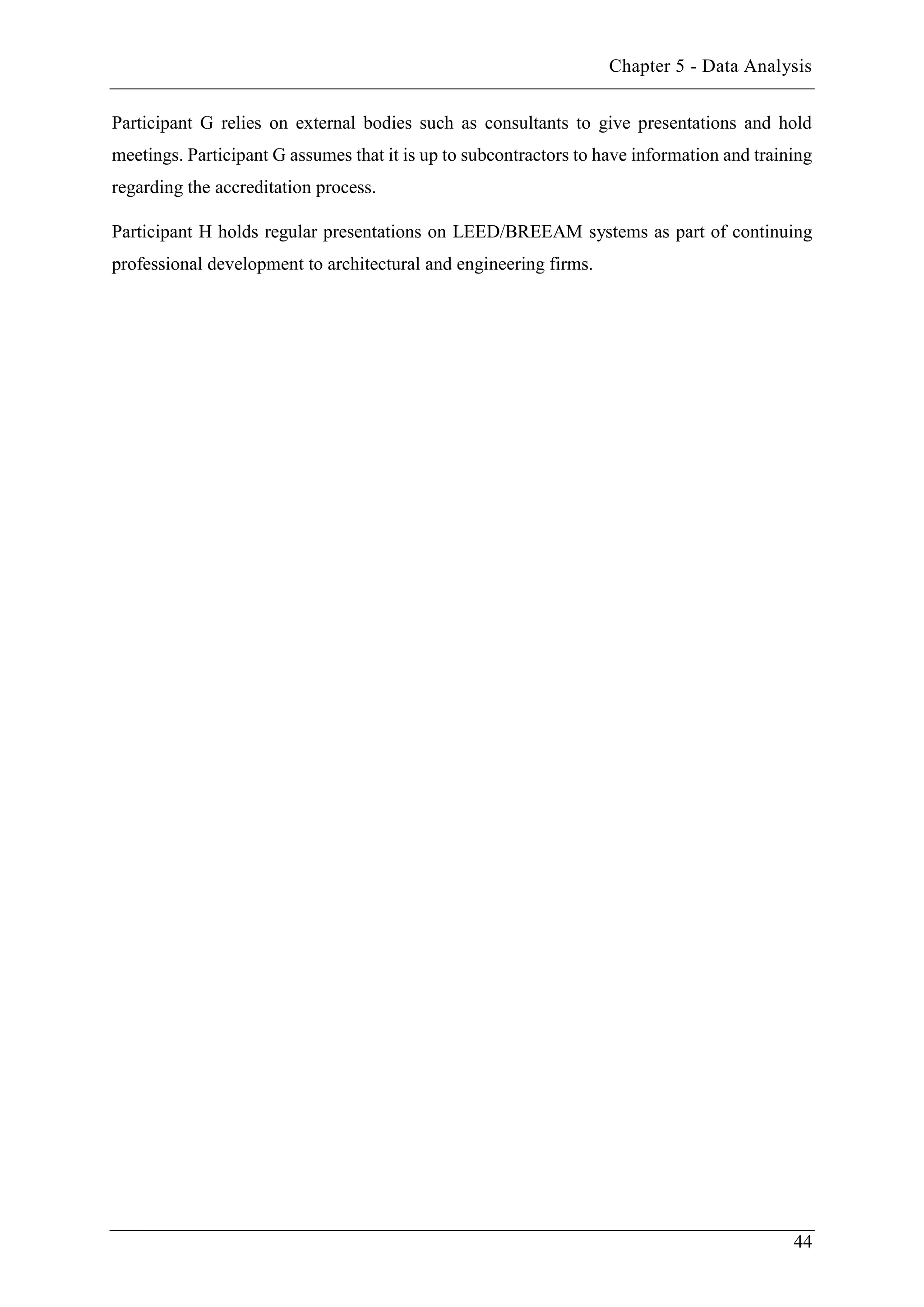Chapter 5 - Data Analysis
44
Participant G relies on external bodies such as consultants to give presentations and hold
meetings. Participant G assumes that it is up to subcontractors to have information and training
regarding the accreditation process.
Participant H holds regular presentations on LEED/BREEAM systems as part of continuing
professional development to architectural and engineering firms.
 