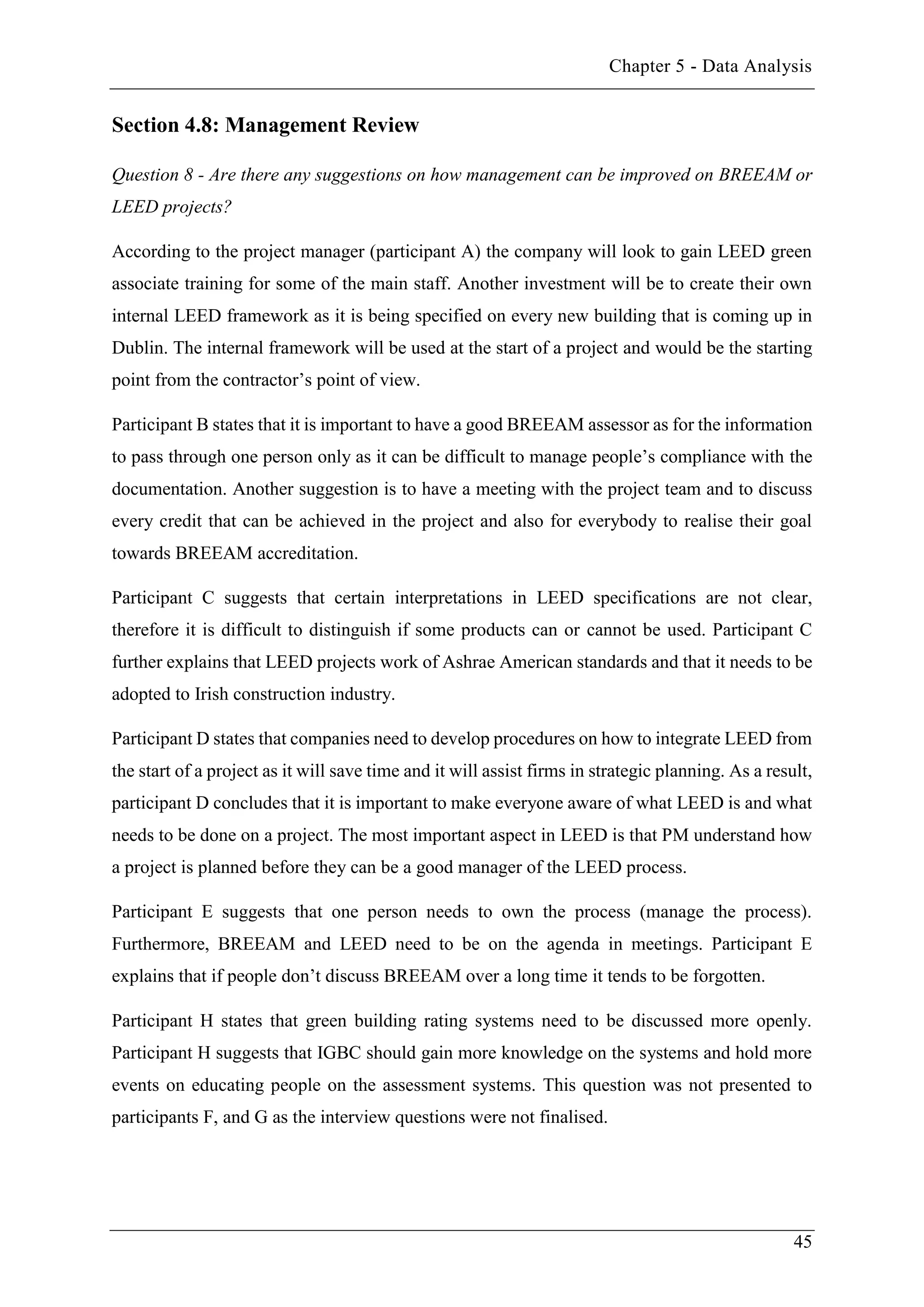 Chapter 5 - Data Analysis
45
Section 4.8: Management Review
Question 8 - Are there any suggestions on how management can be improved on BREEAM or
LEED projects?
According to the project manager (participant A) the company will look to gain LEED green
associate training for some of the main staff. Another investment will be to create their own
internal LEED framework as it is being specified on every new building that is coming up in
Dublin. The internal framework will be used at the start of a project and would be the starting
point from the contractor’s point of view.
Participant B states that it is important to have a good BREEAM assessor as for the information
to pass through one person only as it can be difficult to manage people’s compliance with the
documentation. Another suggestion is to have a meeting with the project team and to discuss
every credit that can be achieved in the project and also for everybody to realise their goal
towards BREEAM accreditation.
Participant C suggests that certain interpretations in LEED specifications are not clear,
therefore it is difficult to distinguish if some products can or cannot be used. Participant C
further explains that LEED projects work of Ashrae American standards and that it needs to be
adopted to Irish construction industry.
Participant D states that companies need to develop procedures on how to integrate LEED from
the start of a project as it will save time and it will assist firms in strategic planning. As a result,
participant D concludes that it is important to make everyone aware of what LEED is and what
needs to be done on a project. The most important aspect in LEED is that PM understand how
a project is planned before they can be a good manager of the LEED process.
Participant E suggests that one person needs to own the process (manage the process).
Furthermore, BREEAM and LEED need to be on the agenda in meetings. Participant E
explains that if people don’t discuss BREEAM over a long time it tends to be forgotten.
Participant H states that green building rating systems need to be discussed more openly.
Participant H suggests that IGBC should gain more knowledge on the systems and hold more
events on educating people on the assessment systems. This question was not presented to
participants F, and G as the interview questions were not finalised.
 