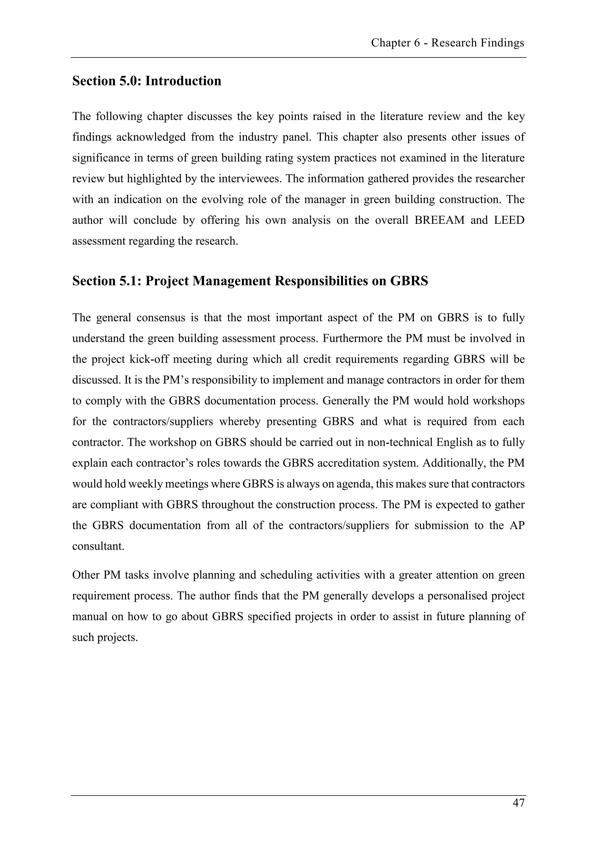 Chapter 6 - Research Findings
47
Section 5.0: Introduction
The following chapter discusses the key points raised in the literature review and the key
findings acknowledged from the industry panel. This chapter also presents other issues of
significance in terms of green building rating system practices not examined in the literature
review but highlighted by the interviewees. The information gathered provides the researcher
with an indication on the evolving role of the manager in green building construction. The
author will conclude by offering his own analysis on the overall BREEAM and LEED
assessment regarding the research.
Section 5.1: Project Management Responsibilities on GBRS
The general consensus is that the most important aspect of the PM on GBRS is to fully
understand the green building assessment process. Furthermore the PM must be involved in
the project kick-off meeting during which all credit requirements regarding GBRS will be
discussed. It is the PM’s responsibility to implement and manage contractors in order for them
to comply with the GBRS documentation process. Generally the PM would hold workshops
for the contractors/suppliers whereby presenting GBRS and what is required from each
contractor. The workshop on GBRS should be carried out in non-technical English as to fully
explain each contractor’s roles towards the GBRS accreditation system. Additionally, the PM
would hold weekly meetings where GBRS is always on agenda, this makes sure that contractors
are compliant with GBRS throughout the construction process. The PM is expected to gather
the GBRS documentation from all of the contractors/suppliers for submission to the AP
consultant.
Other PM tasks involve planning and scheduling activities with a greater attention on green
requirement process. The author finds that the PM generally develops a personalised project
manual on how to go about GBRS specified projects in order to assist in future planning of
such projects.
 