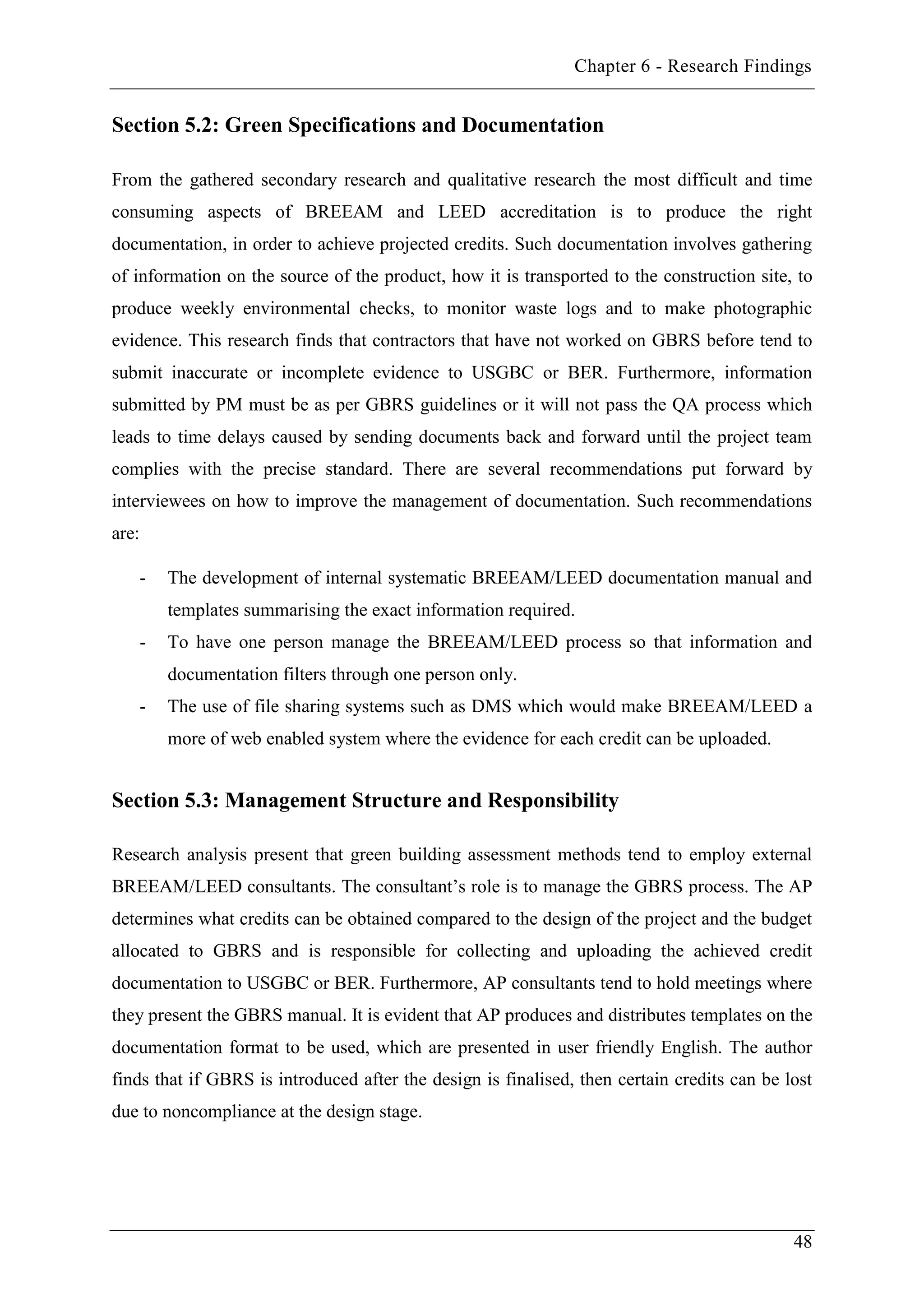 Chapter 6 - Research Findings
48
Section 5.2: Green Specifications and Documentation
From the gathered secondary research and qualitative research the most difficult and time
consuming aspects of BREEAM and LEED accreditation is to produce the right
documentation, in order to achieve projected credits. Such documentation involves gathering
of information on the source of the product, how it is transported to the construction site, to
produce weekly environmental checks, to monitor waste logs and to make photographic
evidence. This research finds that contractors that have not worked on GBRS before tend to
submit inaccurate or incomplete evidence to USGBC or BER. Furthermore, information
submitted by PM must be as per GBRS guidelines or it will not pass the QA process which
leads to time delays caused by sending documents back and forward until the project team
complies with the precise standard. There are several recommendations put forward by
interviewees on how to improve the management of documentation. Such recommendations
are:
- The development of internal systematic BREEAM/LEED documentation manual and
templates summarising the exact information required.
- To have one person manage the BREEAM/LEED process so that information and
documentation filters through one person only.
- The use of file sharing systems such as DMS which would make BREEAM/LEED a
more of web enabled system where the evidence for each credit can be uploaded.
Section 5.3: Management Structure and Responsibility
Research analysis present that green building assessment methods tend to employ external
BREEAM/LEED consultants. The consultant’s role is to manage the GBRS process. The AP
determines what credits can be obtained compared to the design of the project and the budget
allocated to GBRS and is responsible for collecting and uploading the achieved credit
documentation to USGBC or BER. Furthermore, AP consultants tend to hold meetings where
they present the GBRS manual. It is evident that AP produces and distributes templates on the
documentation format to be used, which are presented in user friendly English. The author
finds that if GBRS is introduced after the design is finalised, then certain credits can be lost
due to noncompliance at the design stage.
 
