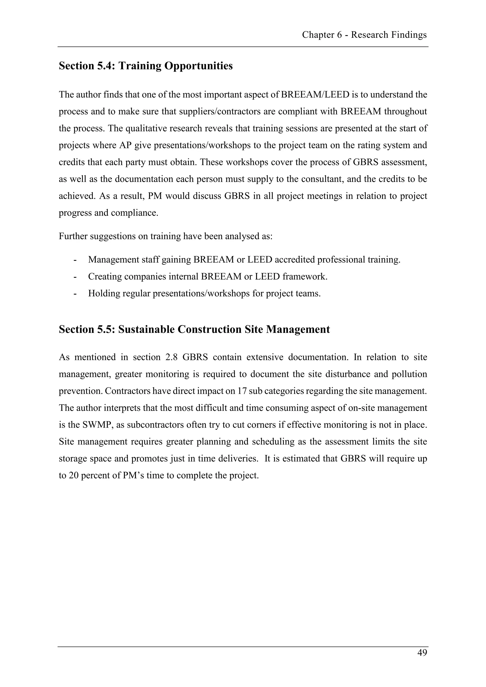 Chapter 6 - Research Findings
49
Section 5.4: Training Opportunities
The author finds that one of the most important aspect of BREEAM/LEED is to understand the
process and to make sure that suppliers/contractors are compliant with BREEAM throughout
the process. The qualitative research reveals that training sessions are presented at the start of
projects where AP give presentations/workshops to the project team on the rating system and
credits that each party must obtain. These workshops cover the process of GBRS assessment,
as well as the documentation each person must supply to the consultant, and the credits to be
achieved. As a result, PM would discuss GBRS in all project meetings in relation to project
progress and compliance.
Further suggestions on training have been analysed as:
- Management staff gaining BREEAM or LEED accredited professional training.
- Creating companies internal BREEAM or LEED framework.
- Holding regular presentations/workshops for project teams.
Section 5.5: Sustainable Construction Site Management
As mentioned in section 2.8 GBRS contain extensive documentation. In relation to site
management, greater monitoring is required to document the site disturbance and pollution
prevention. Contractors have direct impact on 17 sub categories regarding the site management.
The author interprets that the most difficult and time consuming aspect of on-site management
is the SWMP, as subcontractors often try to cut corners if effective monitoring is not in place.
Site management requires greater planning and scheduling as the assessment limits the site
storage space and promotes just in time deliveries. It is estimated that GBRS will require up
to 20 percent of PM’s time to complete the project.
 