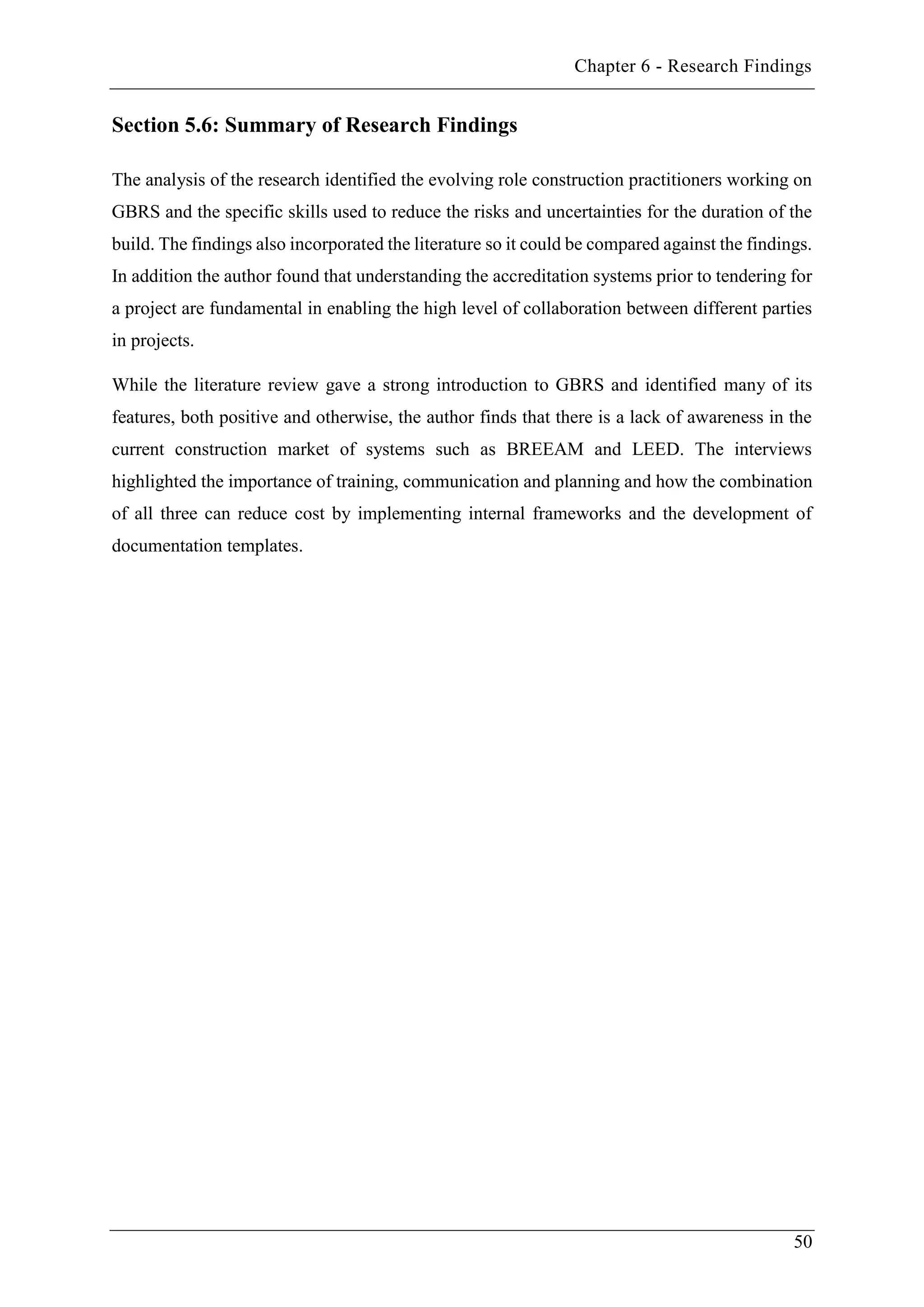 Chapter 6 - Research Findings
50
Section 5.6: Summary of Research Findings
The analysis of the research identified the evolving role construction practitioners working on
GBRS and the specific skills used to reduce the risks and uncertainties for the duration of the
build. The findings also incorporated the literature so it could be compared against the findings.
In addition the author found that understanding the accreditation systems prior to tendering for
a project are fundamental in enabling the high level of collaboration between different parties
in projects.
While the literature review gave a strong introduction to GBRS and identified many of its
features, both positive and otherwise, the author finds that there is a lack of awareness in the
current construction market of systems such as BREEAM and LEED. The interviews
highlighted the importance of training, communication and planning and how the combination
of all three can reduce cost by implementing internal frameworks and the development of
documentation templates.
 