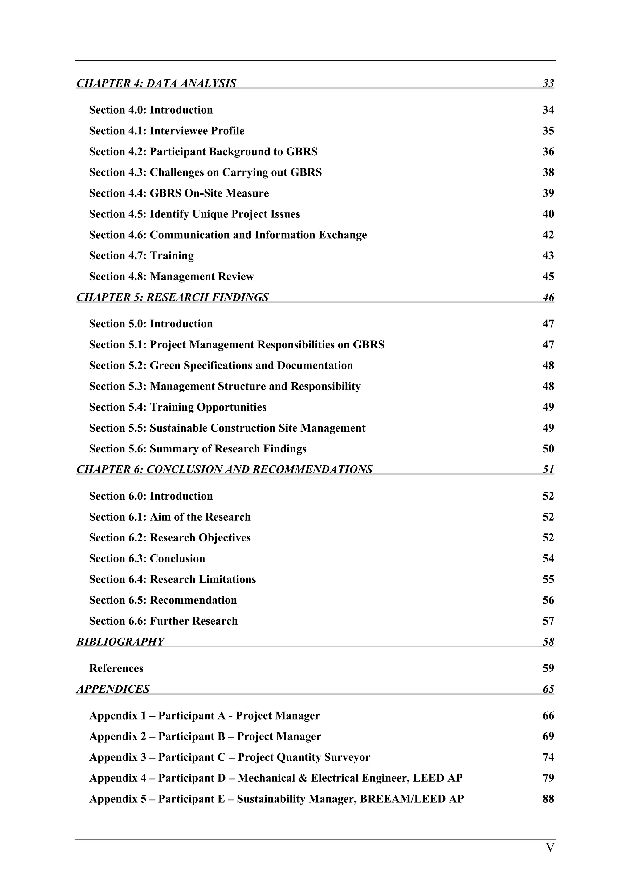 V
CHAPTER 4: DATA ANALYSIS 33
Section 4.0: Introduction 34
Section 4.1: Interviewee Profile 35
Section 4.2: Participant Background to GBRS 36
Section 4.3: Challenges on Carrying out GBRS 38
Section 4.4: GBRS On-Site Measure 39
Section 4.5: Identify Unique Project Issues 40
Section 4.6: Communication and Information Exchange 42
Section 4.7: Training 43
Section 4.8: Management Review 45
CHAPTER 5: RESEARCH FINDINGS 46
Section 5.0: Introduction 47
Section 5.1: Project Management Responsibilities on GBRS 47
Section 5.2: Green Specifications and Documentation 48
Section 5.3: Management Structure and Responsibility 48
Section 5.4: Training Opportunities 49
Section 5.5: Sustainable Construction Site Management 49
Section 5.6: Summary of Research Findings 50
CHAPTER 6: CONCLUSION AND RECOMMENDATIONS 51
Section 6.0: Introduction 52
Section 6.1: Aim of the Research 52
Section 6.2: Research Objectives 52
Section 6.3: Conclusion 54
Section 6.4: Research Limitations 55
Section 6.5: Recommendation 56
Section 6.6: Further Research 57
BIBLIOGRAPHY 58
References 59
APPENDICES 65
Appendix 1 – Participant A - Project Manager 66
Appendix 2 – Participant B – Project Manager 69
Appendix 3 – Participant C – Project Quantity Surveyor 74
Appendix 4 – Participant D – Mechanical & Electrical Engineer, LEED AP 79
Appendix 5 – Participant E – Sustainability Manager, BREEAM/LEED AP 88
 