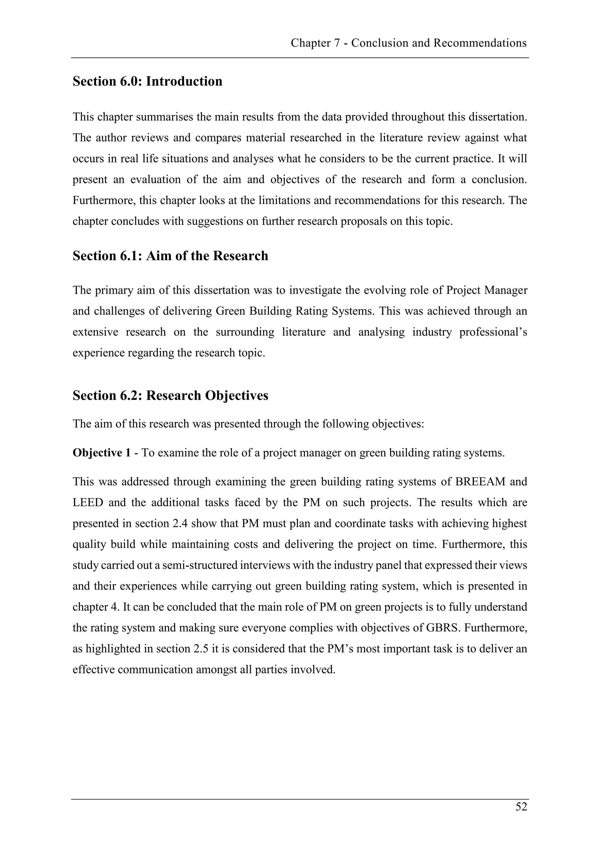 Chapter 7 - Conclusion and Recommendations
52
Section 6.0: Introduction
This chapter summarises the main results from the data provided throughout this dissertation.
The author reviews and compares material researched in the literature review against what
occurs in real life situations and analyses what he considers to be the current practice. It will
present an evaluation of the aim and objectives of the research and form a conclusion.
Furthermore, this chapter looks at the limitations and recommendations for this research. The
chapter concludes with suggestions on further research proposals on this topic.
Section 6.1: Aim of the Research
The primary aim of this dissertation was to investigate the evolving role of Project Manager
and challenges of delivering Green Building Rating Systems. This was achieved through an
extensive research on the surrounding literature and analysing industry professional’s
experience regarding the research topic.
Section 6.2: Research Objectives
The aim of this research was presented through the following objectives:
Objective 1 - To examine the role of a project manager on green building rating systems.
This was addressed through examining the green building rating systems of BREEAM and
LEED and the additional tasks faced by the PM on such projects. The results which are
presented in section 2.4 show that PM must plan and coordinate tasks with achieving highest
quality build while maintaining costs and delivering the project on time. Furthermore, this
study carried out a semi-structured interviews with the industry panel that expressed their views
and their experiences while carrying out green building rating system, which is presented in
chapter 4. It can be concluded that the main role of PM on green projects is to fully understand
the rating system and making sure everyone complies with objectives of GBRS. Furthermore,
as highlighted in section 2.5 it is considered that the PM’s most important task is to deliver an
effective communication amongst all parties involved.
 