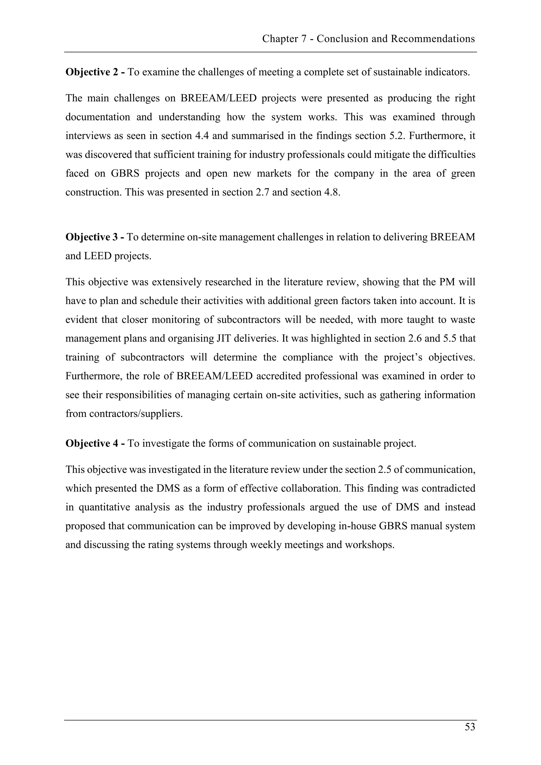 Chapter 7 - Conclusion and Recommendations
53
Objective 2 - To examine the challenges of meeting a complete set of sustainable indicators.
The main challenges on BREEAM/LEED projects were presented as producing the right
documentation and understanding how the system works. This was examined through
interviews as seen in section 4.4 and summarised in the findings section 5.2. Furthermore, it
was discovered that sufficient training for industry professionals could mitigate the difficulties
faced on GBRS projects and open new markets for the company in the area of green
construction. This was presented in section 2.7 and section 4.8.
Objective 3 - To determine on-site management challenges in relation to delivering BREEAM
and LEED projects.
This objective was extensively researched in the literature review, showing that the PM will
have to plan and schedule their activities with additional green factors taken into account. It is
evident that closer monitoring of subcontractors will be needed, with more taught to waste
management plans and organising JIT deliveries. It was highlighted in section 2.6 and 5.5 that
training of subcontractors will determine the compliance with the project’s objectives.
Furthermore, the role of BREEAM/LEED accredited professional was examined in order to
see their responsibilities of managing certain on-site activities, such as gathering information
from contractors/suppliers.
Objective 4 - To investigate the forms of communication on sustainable project.
This objective was investigated in the literature review under the section 2.5 of communication,
which presented the DMS as a form of effective collaboration. This finding was contradicted
in quantitative analysis as the industry professionals argued the use of DMS and instead
proposed that communication can be improved by developing in-house GBRS manual system
and discussing the rating systems through weekly meetings and workshops.
 