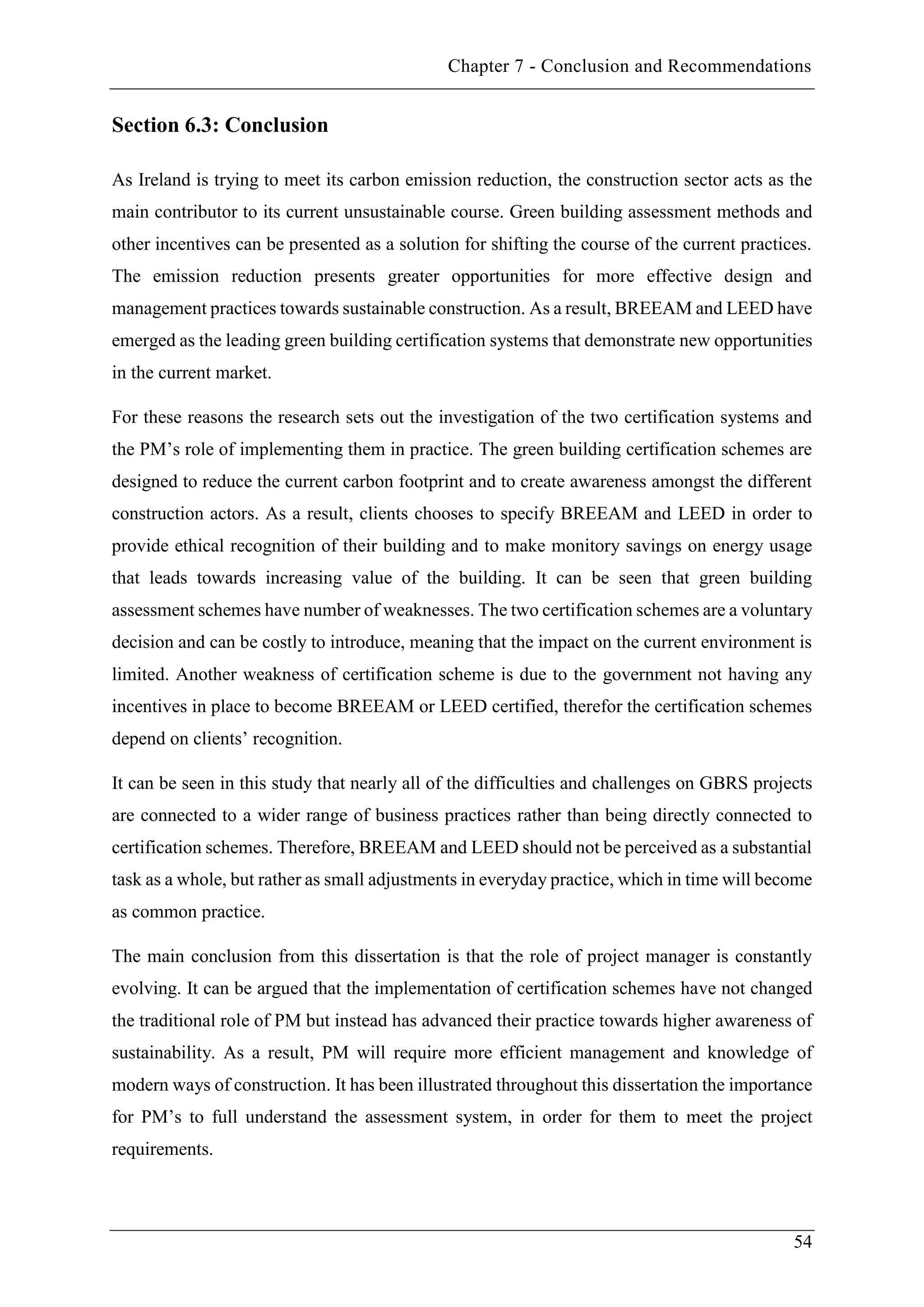 Chapter 7 - Conclusion and Recommendations
54
Section 6.3: Conclusion
As Ireland is trying to meet its carbon emission reduction, the construction sector acts as the
main contributor to its current unsustainable course. Green building assessment methods and
other incentives can be presented as a solution for shifting the course of the current practices.
The emission reduction presents greater opportunities for more effective design and
management practices towards sustainable construction. As a result, BREEAM and LEED have
emerged as the leading green building certification systems that demonstrate new opportunities
in the current market.
For these reasons the research sets out the investigation of the two certification systems and
the PM’s role of implementing them in practice. The green building certification schemes are
designed to reduce the current carbon footprint and to create awareness amongst the different
construction actors. As a result, clients chooses to specify BREEAM and LEED in order to
provide ethical recognition of their building and to make monitory savings on energy usage
that leads towards increasing value of the building. It can be seen that green building
assessment schemes have number of weaknesses. The two certification schemes are a voluntary
decision and can be costly to introduce, meaning that the impact on the current environment is
limited. Another weakness of certification scheme is due to the government not having any
incentives in place to become BREEAM or LEED certified, therefor the certification schemes
depend on clients’ recognition.
It can be seen in this study that nearly all of the difficulties and challenges on GBRS projects
are connected to a wider range of business practices rather than being directly connected to
certification schemes. Therefore, BREEAM and LEED should not be perceived as a substantial
task as a whole, but rather as small adjustments in everyday practice, which in time will become
as common practice.
The main conclusion from this dissertation is that the role of project manager is constantly
evolving. It can be argued that the implementation of certification schemes have not changed
the traditional role of PM but instead has advanced their practice towards higher awareness of
sustainability. As a result, PM will require more efficient management and knowledge of
modern ways of construction. It has been illustrated throughout this dissertation the importance
for PM’s to full understand the assessment system, in order for them to meet the project
requirements.
 