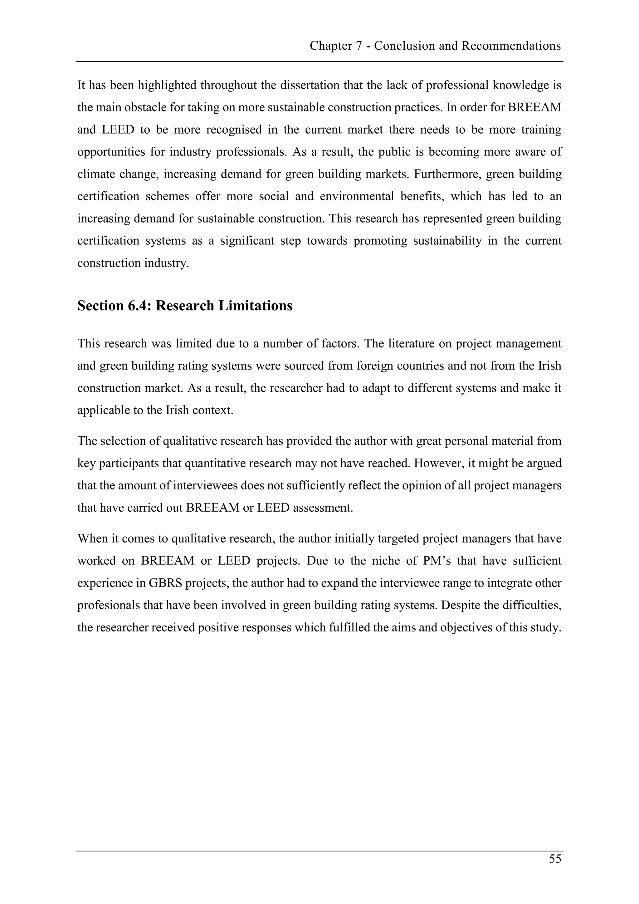 Chapter 7 - Conclusion and Recommendations
55
It has been highlighted throughout the dissertation that the lack of professional knowledge is
the main obstacle for taking on more sustainable construction practices. In order for BREEAM
and LEED to be more recognised in the current market there needs to be more training
opportunities for industry professionals. As a result, the public is becoming more aware of
climate change, increasing demand for green building markets. Furthermore, green building
certification schemes offer more social and environmental benefits, which has led to an
increasing demand for sustainable construction. This research has represented green building
certification systems as a significant step towards promoting sustainability in the current
construction industry.
Section 6.4: Research Limitations
This research was limited due to a number of factors. The literature on project management
and green building rating systems were sourced from foreign countries and not from the Irish
construction market. As a result, the researcher had to adapt to different systems and make it
applicable to the Irish context.
The selection of qualitative research has provided the author with great personal material from
key participants that quantitative research may not have reached. However, it might be argued
that the amount of interviewees does not sufficiently reflect the opinion of all project managers
that have carried out BREEAM or LEED assessment.
When it comes to qualitative research, the author initially targeted project managers that have
worked on BREEAM or LEED projects. Due to the niche of PM’s that have sufficient
experience in GBRS projects, the author had to expand the interviewee range to integrate other
profesionals that have been involved in green building rating systems. Despite the difficulties,
the researcher received positive responses which fulfilled the aims and objectives of this study.
 