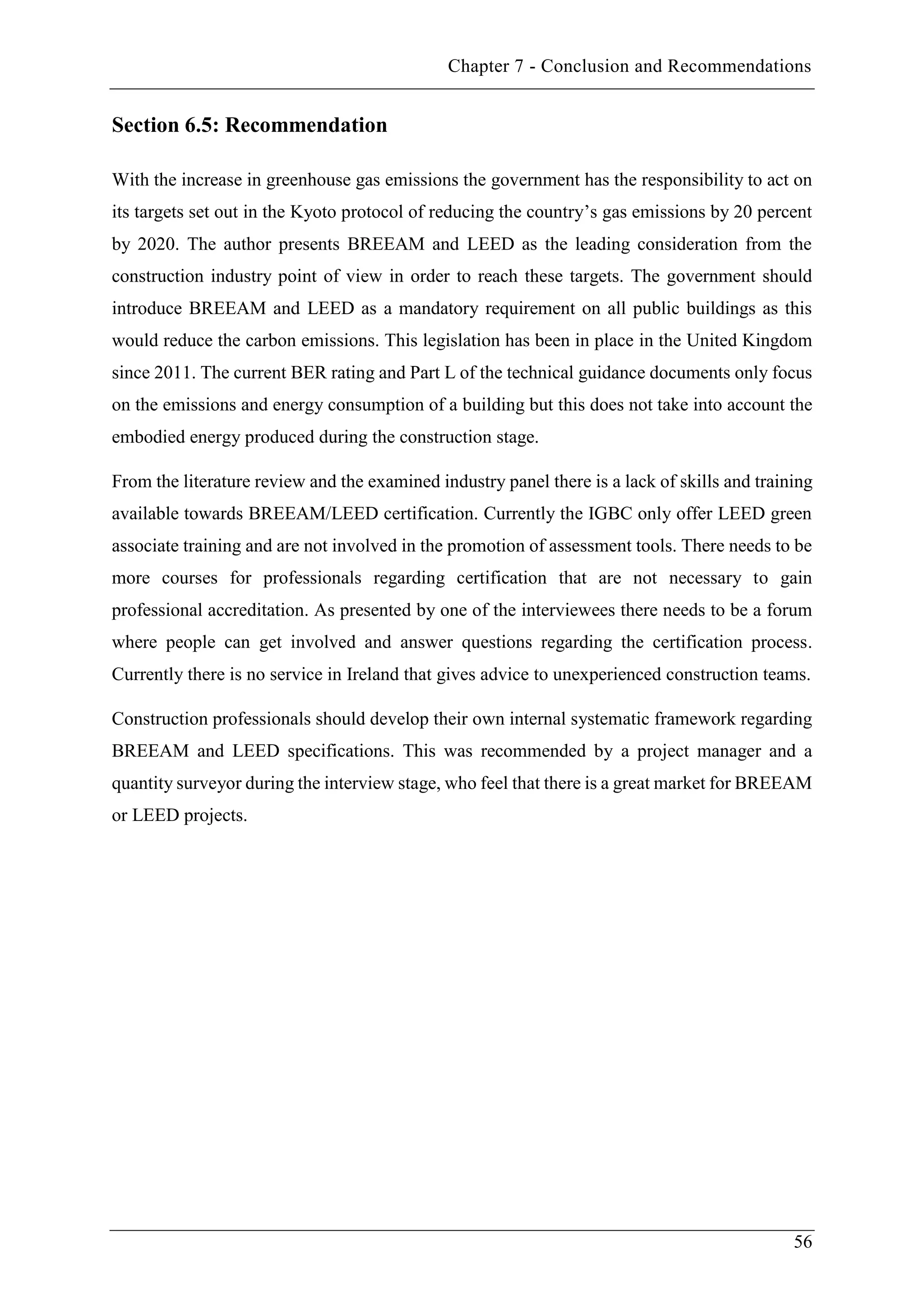 Chapter 7 - Conclusion and Recommendations
56
Section 6.5: Recommendation
With the increase in greenhouse gas emissions the government has the responsibility to act on
its targets set out in the Kyoto protocol of reducing the country’s gas emissions by 20 percent
by 2020. The author presents BREEAM and LEED as the leading consideration from the
construction industry point of view in order to reach these targets. The government should
introduce BREEAM and LEED as a mandatory requirement on all public buildings as this
would reduce the carbon emissions. This legislation has been in place in the United Kingdom
since 2011. The current BER rating and Part L of the technical guidance documents only focus
on the emissions and energy consumption of a building but this does not take into account the
embodied energy produced during the construction stage.
From the literature review and the examined industry panel there is a lack of skills and training
available towards BREEAM/LEED certification. Currently the IGBC only offer LEED green
associate training and are not involved in the promotion of assessment tools. There needs to be
more courses for professionals regarding certification that are not necessary to gain
professional accreditation. As presented by one of the interviewees there needs to be a forum
where people can get involved and answer questions regarding the certification process.
Currently there is no service in Ireland that gives advice to unexperienced construction teams.
Construction professionals should develop their own internal systematic framework regarding
BREEAM and LEED specifications. This was recommended by a project manager and a
quantity surveyor during the interview stage, who feel that there is a great market for BREEAM
or LEED projects.
 