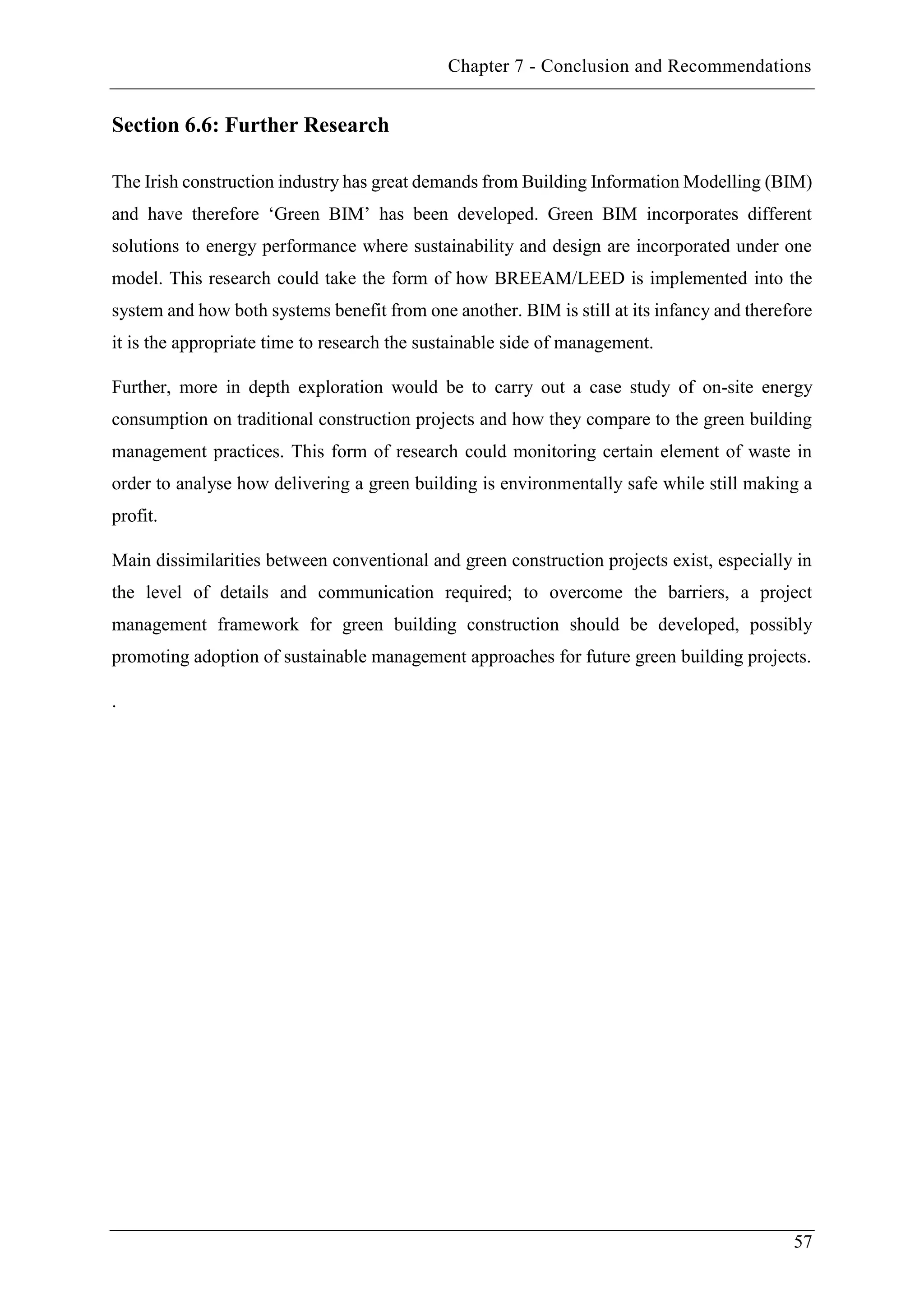 Chapter 7 - Conclusion and Recommendations
57
Section 6.6: Further Research
The Irish construction industry has great demands from Building Information Modelling (BIM)
and have therefore ‘Green BIM’ has been developed. Green BIM incorporates different
solutions to energy performance where sustainability and design are incorporated under one
model. This research could take the form of how BREEAM/LEED is implemented into the
system and how both systems benefit from one another. BIM is still at its infancy and therefore
it is the appropriate time to research the sustainable side of management.
Further, more in depth exploration would be to carry out a case study of on-site energy
consumption on traditional construction projects and how they compare to the green building
management practices. This form of research could monitoring certain element of waste in
order to analyse how delivering a green building is environmentally safe while still making a
profit.
Main dissimilarities between conventional and green construction projects exist, especially in
the level of details and communication required; to overcome the barriers, a project
management framework for green building construction should be developed, possibly
promoting adoption of sustainable management approaches for future green building projects.
.
 
