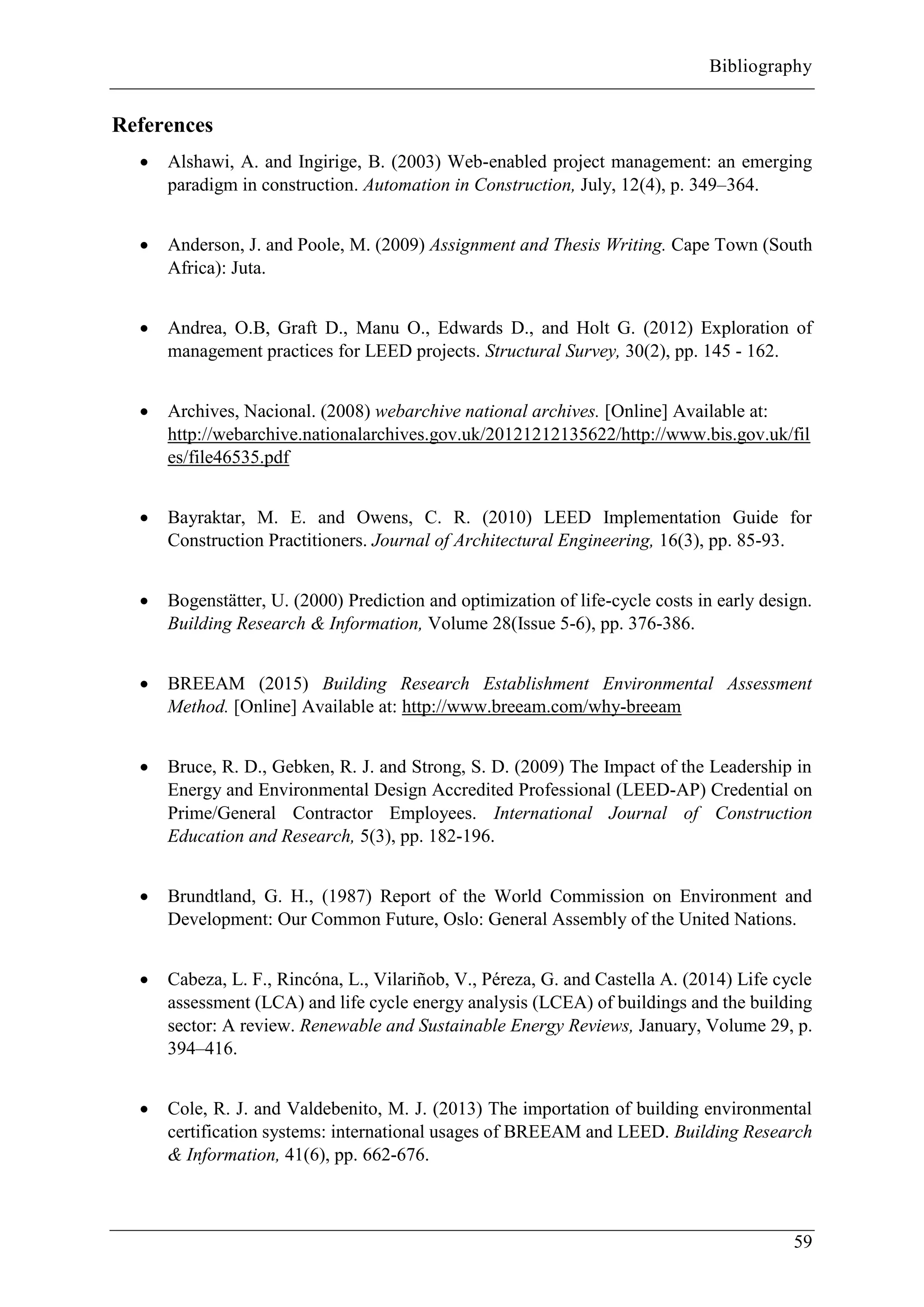 Bibliography
59
References
 Alshawi, A. and Ingirige, B. (2003) Web-enabled project management: an emerging
paradigm in construction. Automation in Construction, July, 12(4), p. 349–364.
 Anderson, J. and Poole, M. (2009) Assignment and Thesis Writing. Cape Town (South
Africa): Juta.
 Andrea, O.B, Graft D., Manu O., Edwards D., and Holt G. (2012) Exploration of
management practices for LEED projects. Structural Survey, 30(2), pp. 145 - 162.
 Archives, Nacional. (2008) webarchive national archives. [Online] Available at:
http://webarchive.nationalarchives.gov.uk/20121212135622/http://www.bis.gov.uk/fil
es/file46535.pdf
 Bayraktar, M. E. and Owens, C. R. (2010) LEED Implementation Guide for
Construction Practitioners. Journal of Architectural Engineering, 16(3), pp. 85-93.
 Bogenstätter, U. (2000) Prediction and optimization of life-cycle costs in early design.
Building Research & Information, Volume 28(Issue 5-6), pp. 376-386.
 BREEAM (2015) Building Research Establishment Environmental Assessment
Method. [Online] Available at: http://www.breeam.com/why-breeam
 Bruce, R. D., Gebken, R. J. and Strong, S. D. (2009) The Impact of the Leadership in
Energy and Environmental Design Accredited Professional (LEED-AP) Credential on
Prime/General Contractor Employees. International Journal of Construction
Education and Research, 5(3), pp. 182-196.
 Brundtland, G. H., (1987) Report of the World Commission on Environment and
Development: Our Common Future, Oslo: General Assembly of the United Nations.
 Cabeza, L. F., Rincóna, L., Vilariñob, V., Péreza, G. and Castella A. (2014) Life cycle
assessment (LCA) and life cycle energy analysis (LCEA) of buildings and the building
sector: A review. Renewable and Sustainable Energy Reviews, January, Volume 29, p.
394–416.
 Cole, R. J. and Valdebenito, M. J. (2013) The importation of building environmental
certification systems: international usages of BREEAM and LEED. Building Research
& Information, 41(6), pp. 662-676.
 